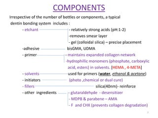 COMPONENTS
Irrespective of the number of bottles or components, a typical
dentin bonding system includes :
- etchant - relatively strong acids (pH:1-2)
-removes smear layer
- gel (colloidal silica) – precise placement
-adhesive bisGMA, UDMA
- primer - maintains expanded collagen network
-hydrophillic monomers (phosphate, carboxylic
acid, esters) in solvents. [HEMA , 4-META]
- solvents used for primers (water, ethanol & acetone)
- initiators (photo ,chemical or dual cure)
- fillers silica(40nm)- reinforce
- other ingredients - glutaraldehyde - desensitizer
- MDPB & parabene – AMA
- F and CHX (prevents collagen degradation)
7
 