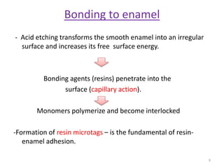 Bonding to enamel
- Acid etching transforms the smooth enamel into an irregular
surface and increases its free surface energy.
Bonding agents (resins) penetrate into the
surface (capillary action).
Monomers polymerize and become interlocked
-Formation of resin microtags – is the fundamental of resin-
enamel adhesion.
9
 