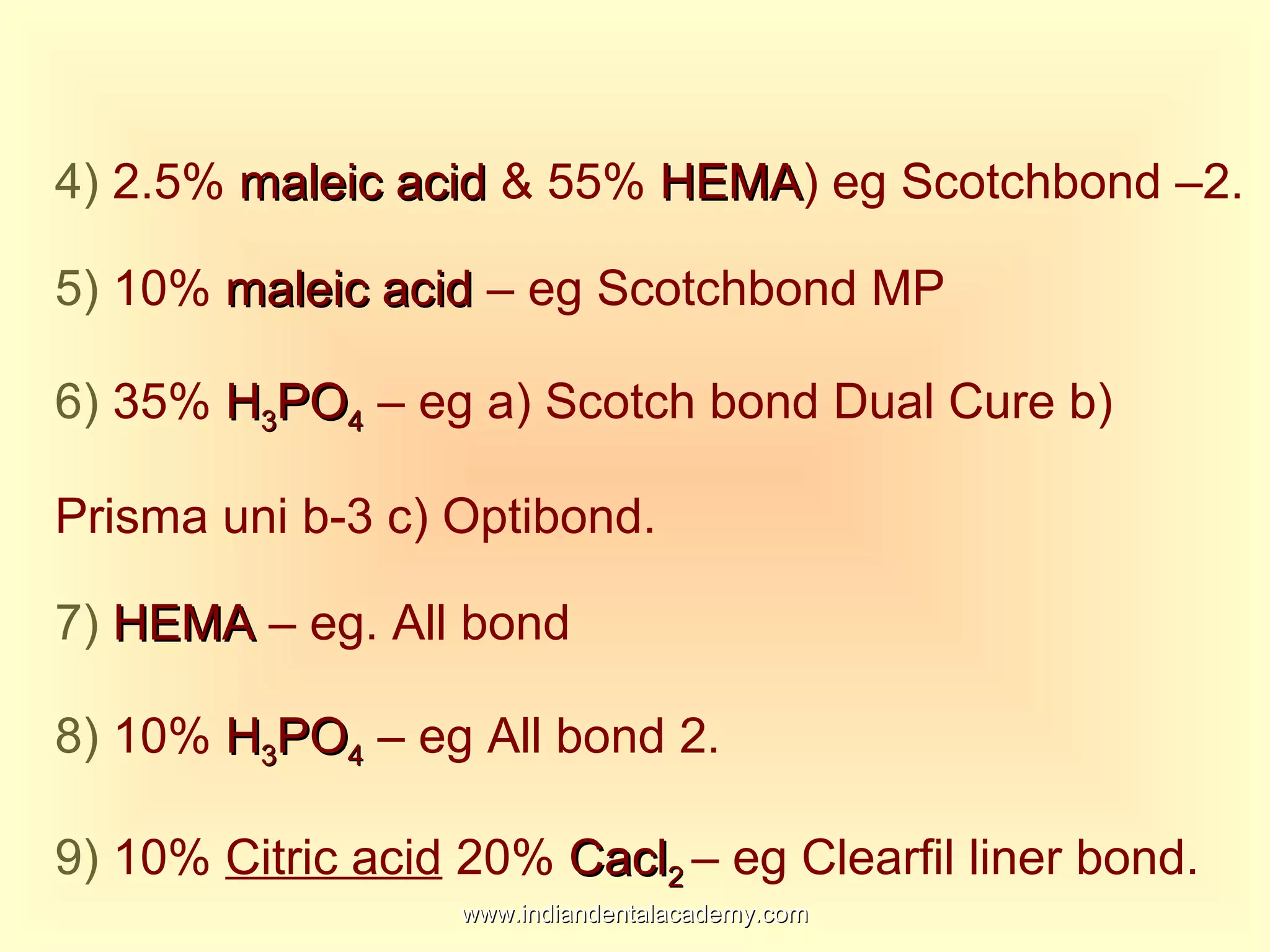 4) 2.5% maleic acidmaleic acid & 55% HEMAHEMA) eg Scotchbond –2.
5) 10% maleic acidmaleic acid – eg Scotchbond MP
6) 35% HH33POPO44 – eg a) Scotch bond Dual Cure b)
Prisma uni b-3 c) Optibond.
7) HEMAHEMA – eg. All bond
8) 10% HH33POPO44 – eg All bond 2.
9) 10% Citric acid 20% CaclCacl22 – eg Clearfil liner bond.
www.indiandentalacademy.comwww.indiandentalacademy.com
 