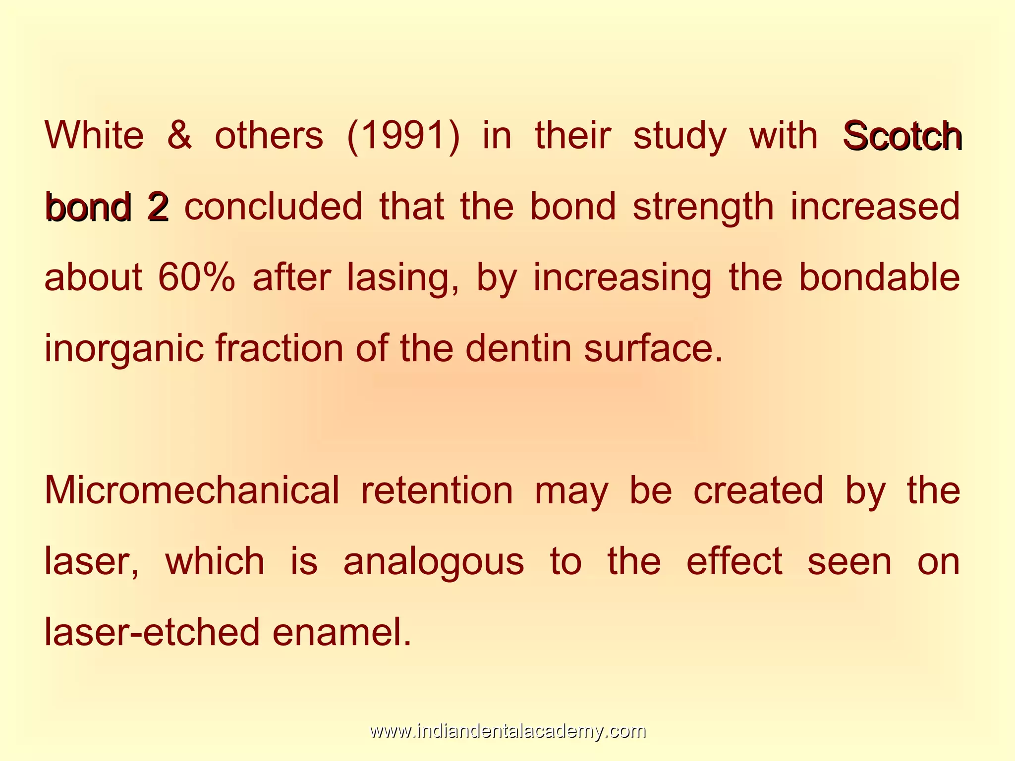 White & others (1991) in their study with ScotchScotch
bond 2bond 2 concluded that the bond strength increased
about 60% after lasing, by increasing the bondable
inorganic fraction of the dentin surface.
Micromechanical retention may be created by the
laser, which is analogous to the effect seen on
laser-etched enamel.
www.indiandentalacademy.comwww.indiandentalacademy.com
 