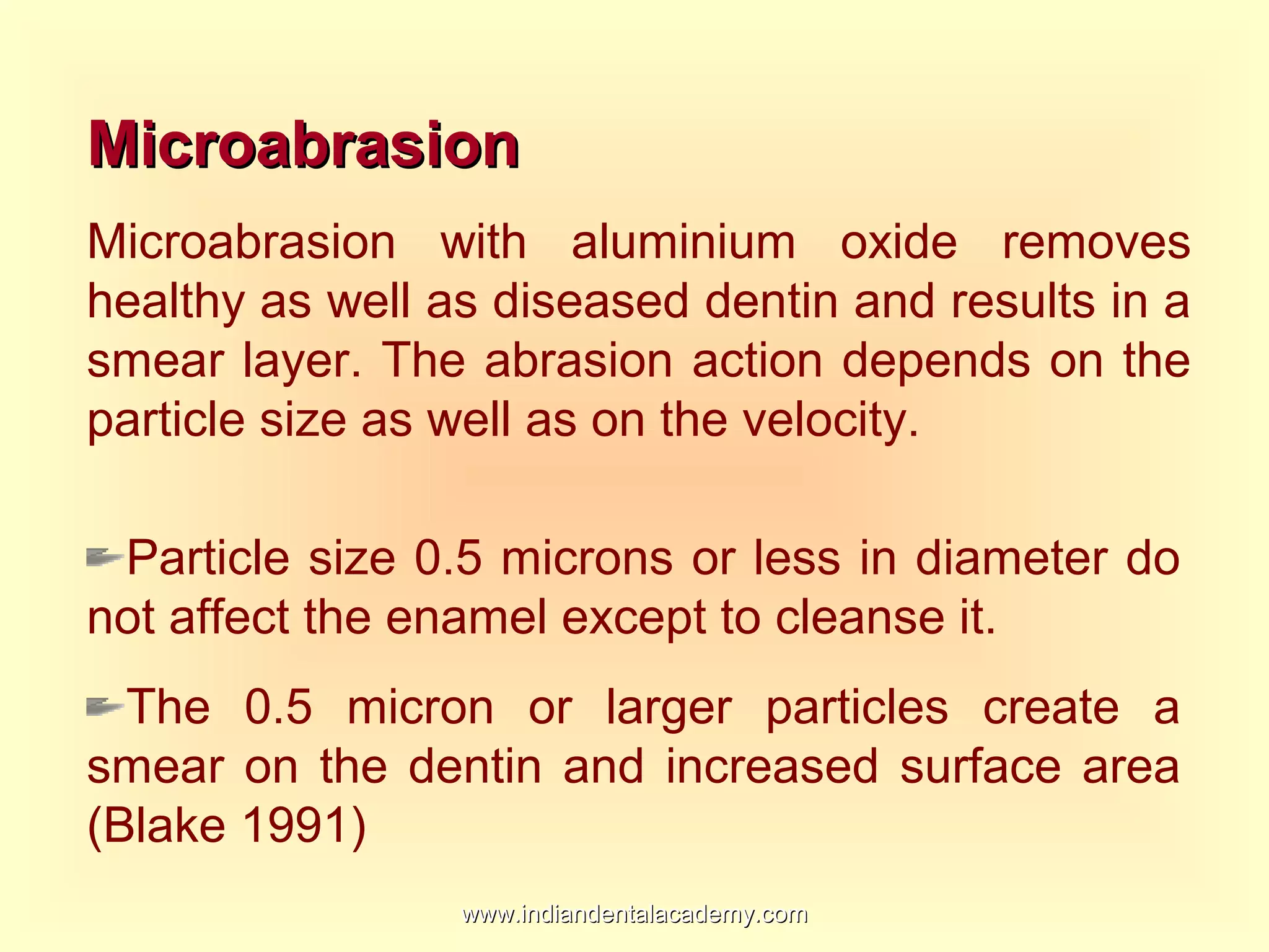MicroabrasionMicroabrasion
Microabrasion with aluminium oxide removes
healthy as well as diseased dentin and results in a
smear layer. The abrasion action depends on the
particle size as well as on the velocity.
Particle size 0.5 microns or less in diameter do
not affect the enamel except to cleanse it.
The 0.5 micron or larger particles create a
smear on the dentin and increased surface area
(Blake 1991)
www.indiandentalacademy.comwww.indiandentalacademy.com
 