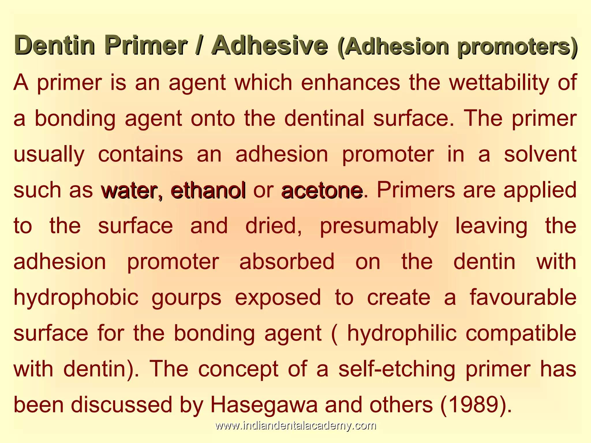 Dentin Primer / AdhesiveDentin Primer / Adhesive (Adhesion promoters)(Adhesion promoters)
A primer is an agent which enhances the wettability of
a bonding agent onto the dentinal surface. The primer
usually contains an adhesion promoter in a solvent
such as water, ethanolwater, ethanol or acetoneacetone. Primers are applied
to the surface and dried, presumably leaving the
adhesion promoter absorbed on the dentin with
hydrophobic gourps exposed to create a favourable
surface for the bonding agent ( hydrophilic compatible
with dentin). The concept of a self-etching primer has
been discussed by Hasegawa and others (1989).
www.indiandentalacademy.comwww.indiandentalacademy.com
 