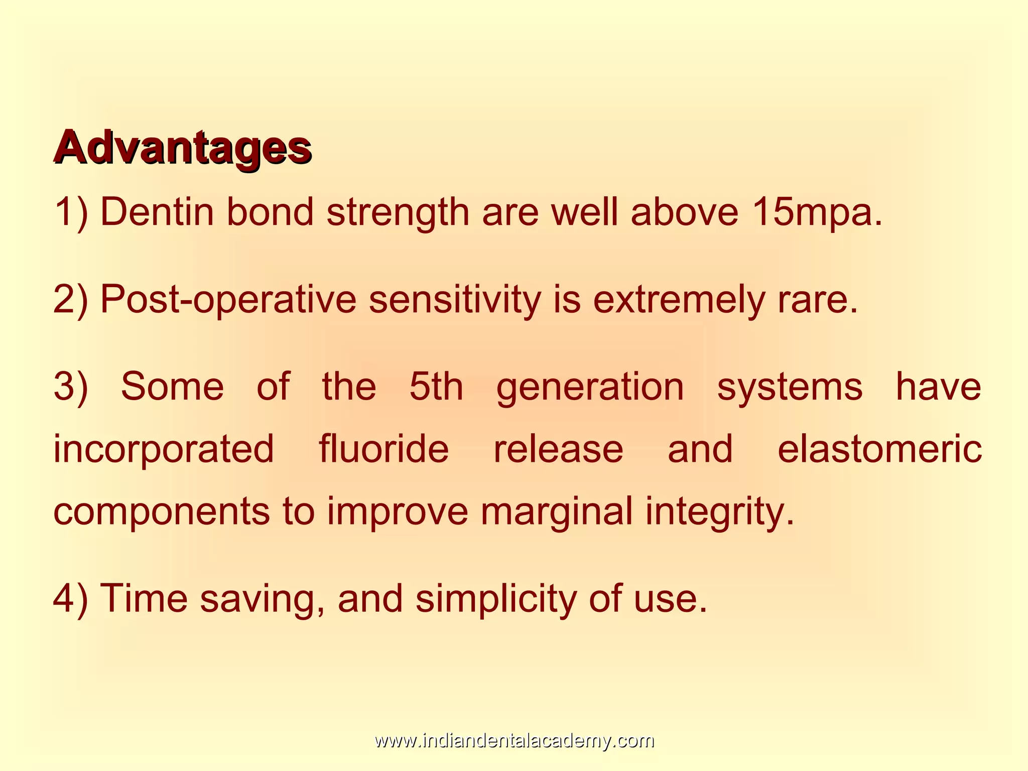 AdvantagesAdvantages
1) Dentin bond strength are well above 15mpa.
2) Post-operative sensitivity is extremely rare.
3) Some of the 5th generation systems have
incorporated fluoride release and elastomeric
components to improve marginal integrity.
4) Time saving, and simplicity of use.
www.indiandentalacademy.comwww.indiandentalacademy.com
 