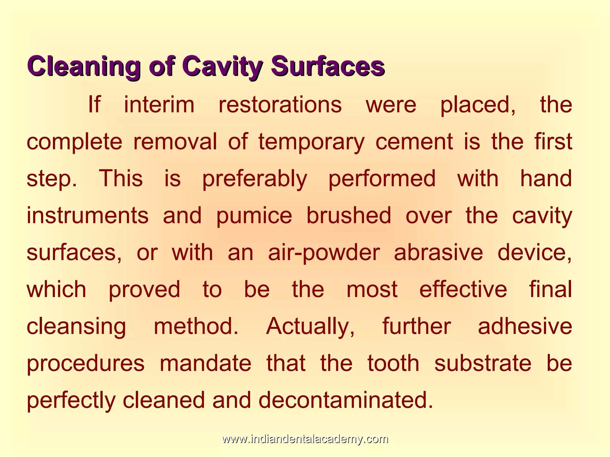 Cleaning of Cavity SurfacesCleaning of Cavity Surfaces
If interim restorations were placed, the
complete removal of temporary cement is the first
step. This is preferably performed with hand
instruments and pumice brushed over the cavity
surfaces, or with an air-powder abrasive device,
which proved to be the most effective final
cleansing method. Actually, further adhesive
procedures mandate that the tooth substrate be
perfectly cleaned and decontaminated.
www.indiandentalacademy.comwww.indiandentalacademy.com
 
