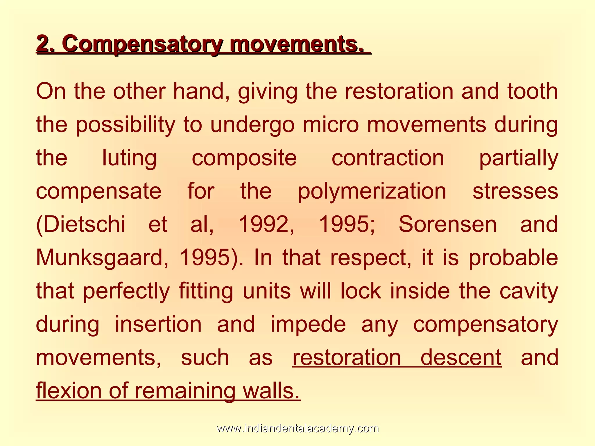 2. Compensatory movements.2. Compensatory movements.
On the other hand, giving the restoration and tooth
the possibility to undergo micro movements during
the luting composite contraction partially
compensate for the polymerization stresses
(Dietschi et al, 1992, 1995; Sorensen and
Munksgaard, 1995). In that respect, it is probable
that perfectly fitting units will lock inside the cavity
during insertion and impede any compensatory
movements, such as restoration descent and
flexion of remaining walls.
www.indiandentalacademy.comwww.indiandentalacademy.com
 