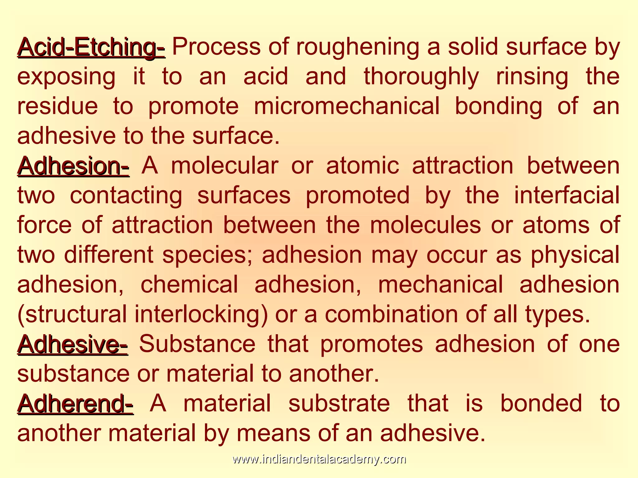 Acid-Etching-Acid-Etching- Process of roughening a solid surface by
exposing it to an acid and thoroughly rinsing the
residue to promote micromechanical bonding of an
adhesive to the surface.
Adhesion-Adhesion- A molecular or atomic attraction between
two contacting surfaces promoted by the interfacial
force of attraction between the molecules or atoms of
two different species; adhesion may occur as physical
adhesion, chemical adhesion, mechanical adhesion
(structural interlocking) or a combination of all types.
Adhesive-Adhesive- Substance that promotes adhesion of one
substance or material to another.
Adherend-Adherend- A material substrate that is bonded to
another material by means of an adhesive.
www.indiandentalacademy.comwww.indiandentalacademy.com
 