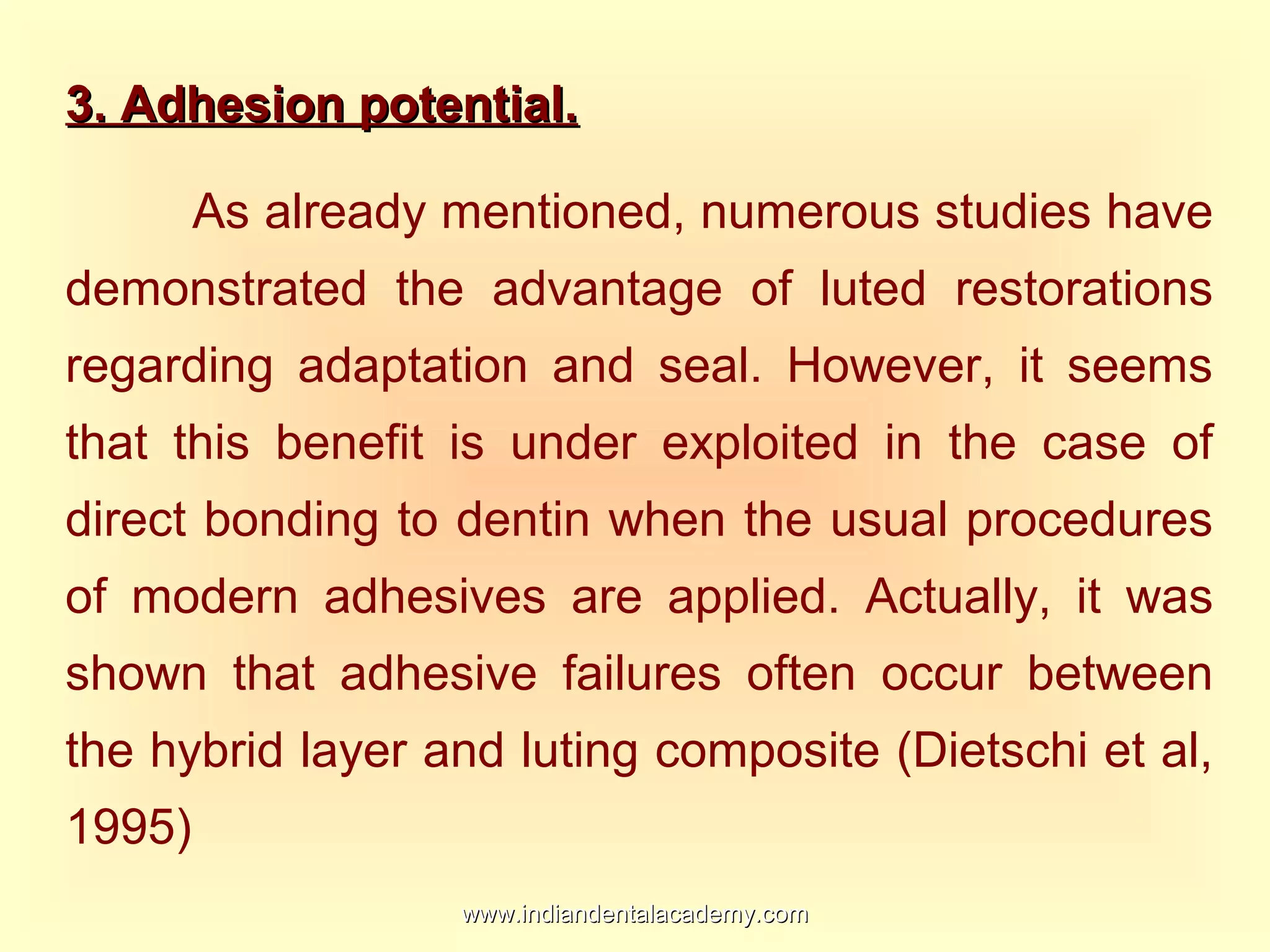 3. Adhesion potential.3. Adhesion potential.
As already mentioned, numerous studies have
demonstrated the advantage of luted restorations
regarding adaptation and seal. However, it seems
that this benefit is under exploited in the case of
direct bonding to dentin when the usual procedures
of modern adhesives are applied. Actually, it was
shown that adhesive failures often occur between
the hybrid layer and luting composite (Dietschi et al,
1995)
www.indiandentalacademy.comwww.indiandentalacademy.com
 