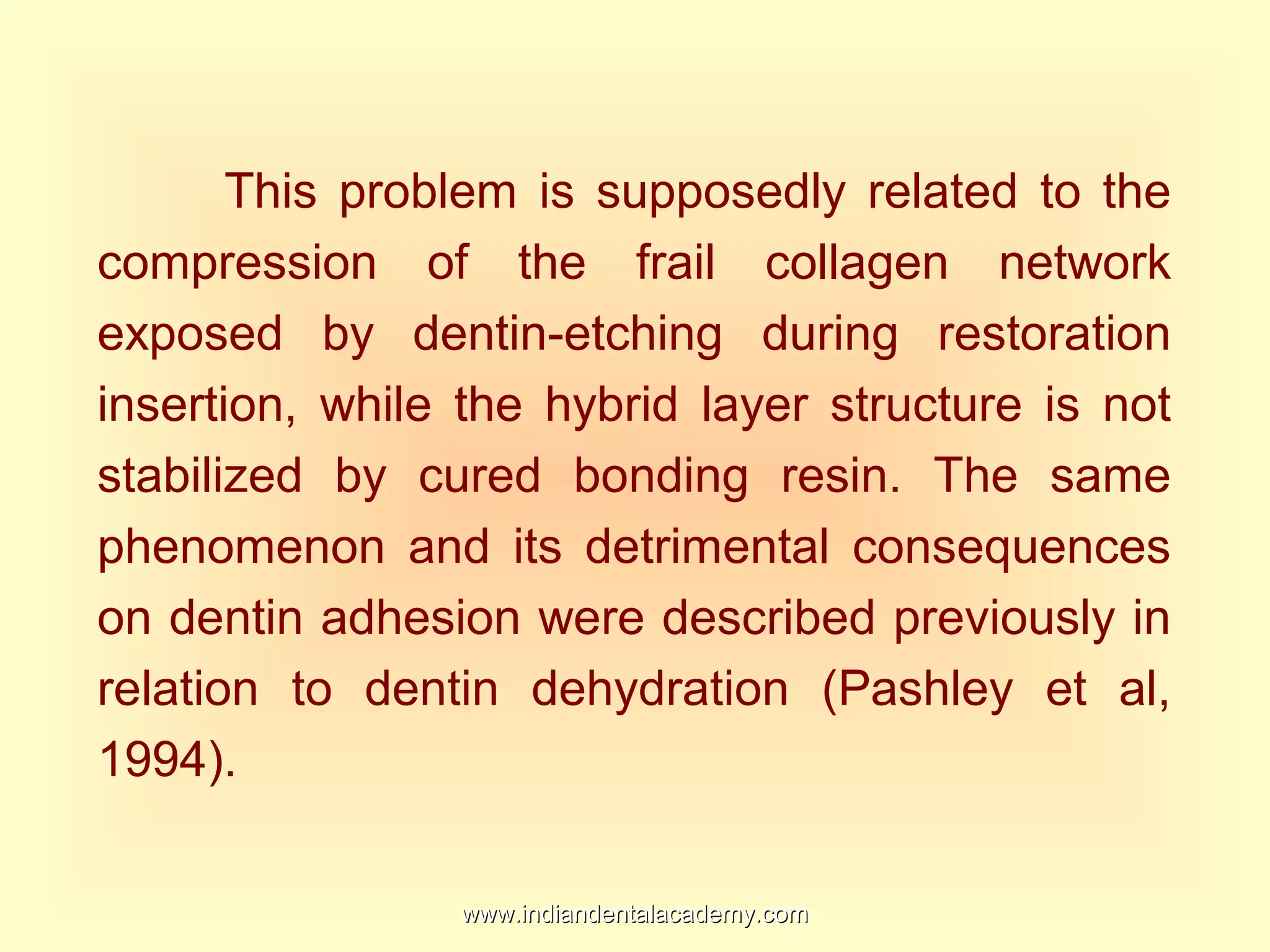 This problem is supposedly related to the
compression of the frail collagen network
exposed by dentin-etching during restoration
insertion, while the hybrid layer structure is not
stabilized by cured bonding resin. The same
phenomenon and its detrimental consequences
on dentin adhesion were described previously in
relation to dentin dehydration (Pashley et al,
1994).
www.indiandentalacademy.comwww.indiandentalacademy.com
 