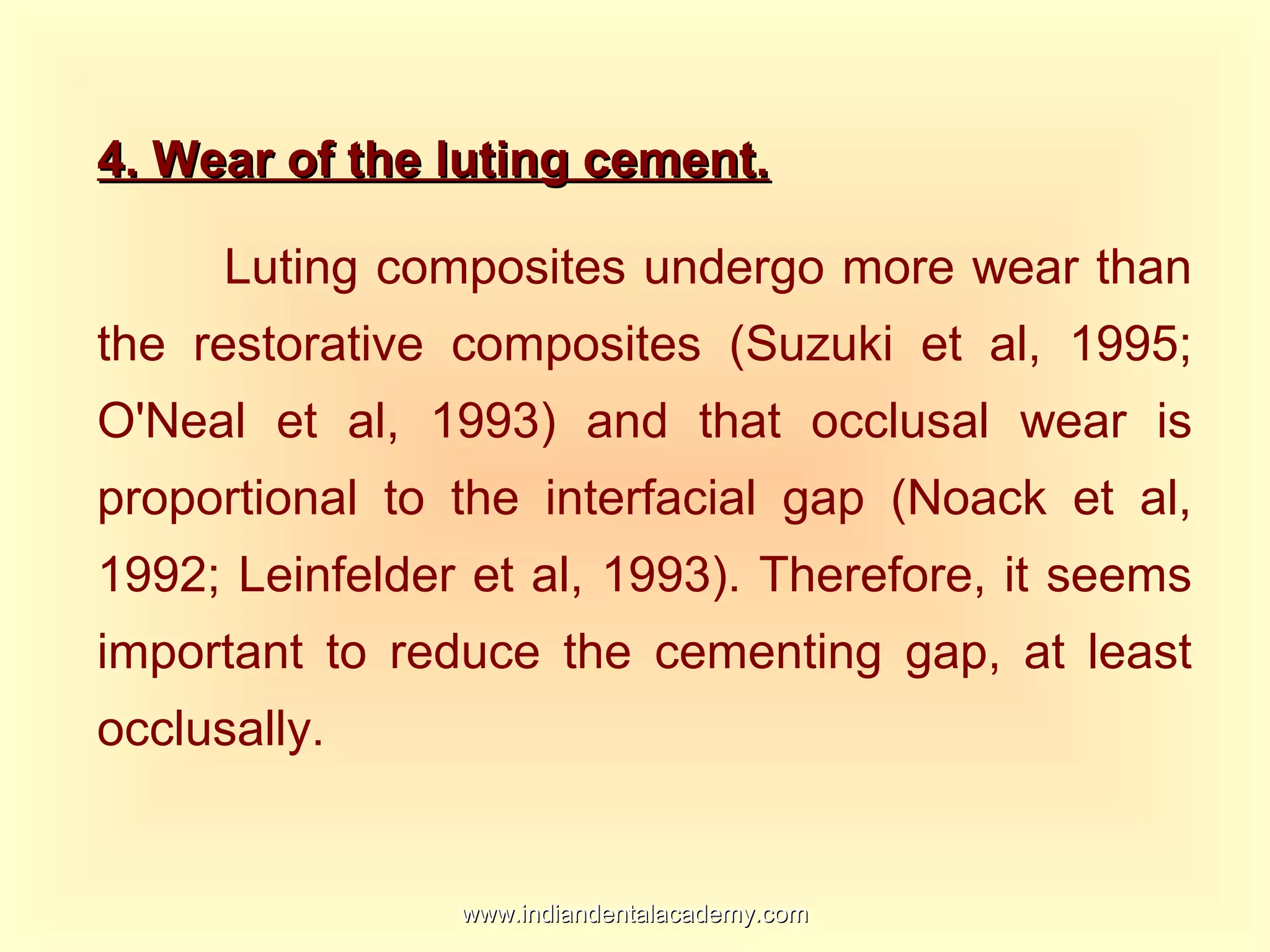 4. Wear of the luting cement.4. Wear of the luting cement.
Luting composites undergo more wear than
the restorative composites (Suzuki et al, 1995;
O'Neal et al, 1993) and that occlusal wear is
proportional to the interfacial gap (Noack et al,
1992; Leinfelder et al, 1993). Therefore, it seems
important to reduce the cementing gap, at least
occlusally.
www.indiandentalacademy.comwww.indiandentalacademy.com
 