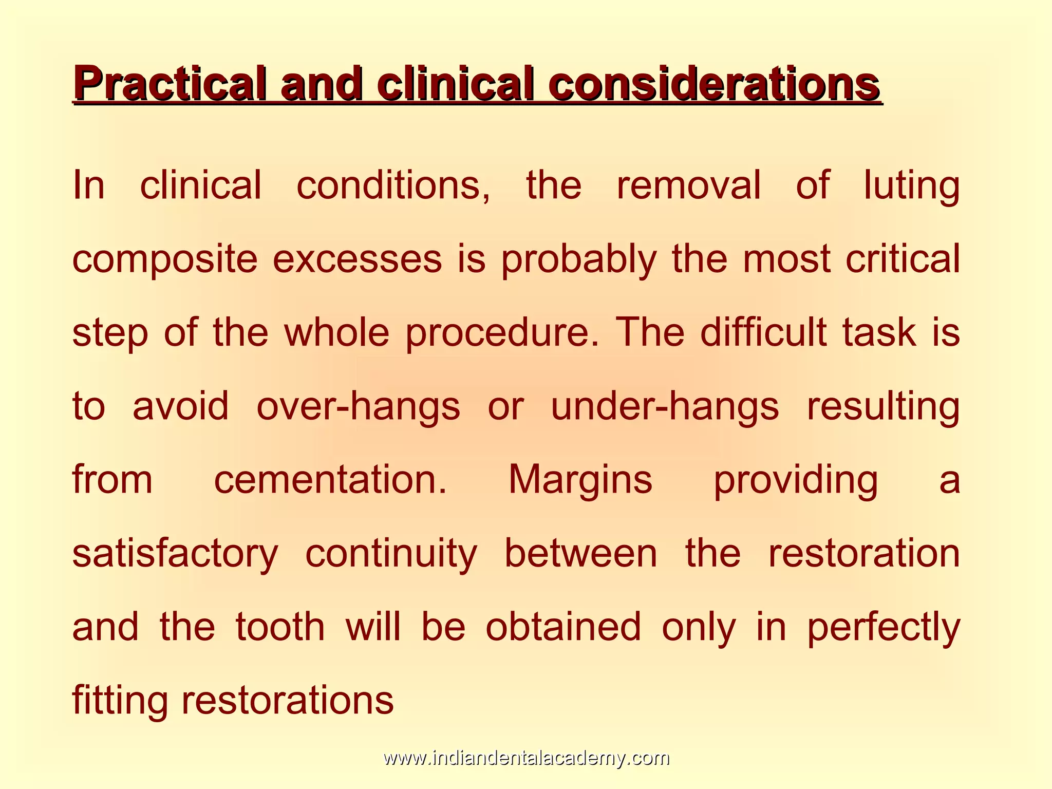 Practical and clinical considerationsPractical and clinical considerations
In clinical conditions, the removal of luting
composite excesses is probably the most critical
step of the whole procedure. The difficult task is
to avoid over-hangs or under-hangs resulting
from cementation. Margins providing a
satisfactory continuity between the restoration
and the tooth will be obtained only in perfectly
fitting restorations
www.indiandentalacademy.comwww.indiandentalacademy.com
 