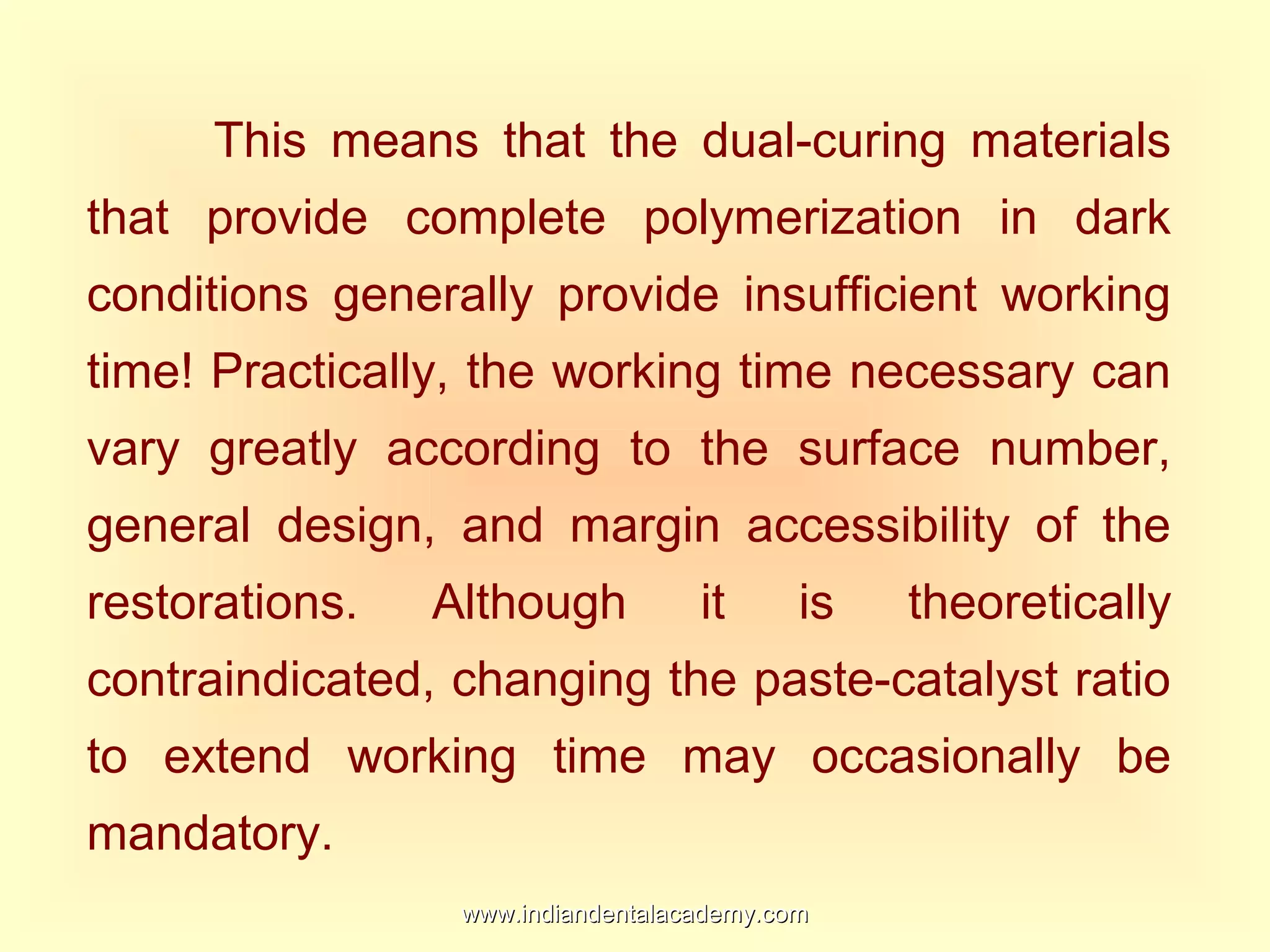 This means that the dual-curing materials
that provide complete polymerization in dark
conditions generally provide insufficient working
time! Practically, the working time necessary can
vary greatly according to the surface number,
general design, and margin accessibility of the
restorations. Although it is theoretically
contraindicated, changing the paste-catalyst ratio
to extend working time may occasionally be
mandatory.
www.indiandentalacademy.comwww.indiandentalacademy.com
 