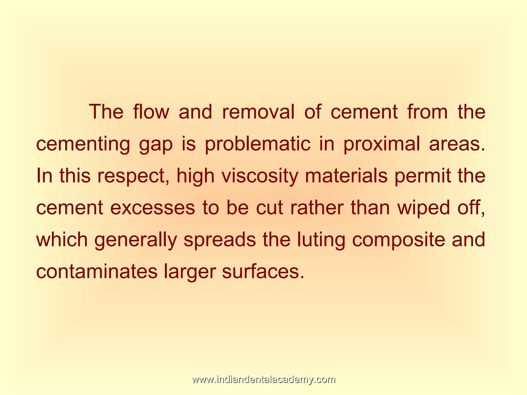 The flow and removal of cement from the
cementing gap is problematic in proximal areas.
In this respect, high viscosity materials permit the
cement excesses to be cut rather than wiped off,
which generally spreads the luting composite and
contaminates larger surfaces.
www.indiandentalacademy.comwww.indiandentalacademy.com
 