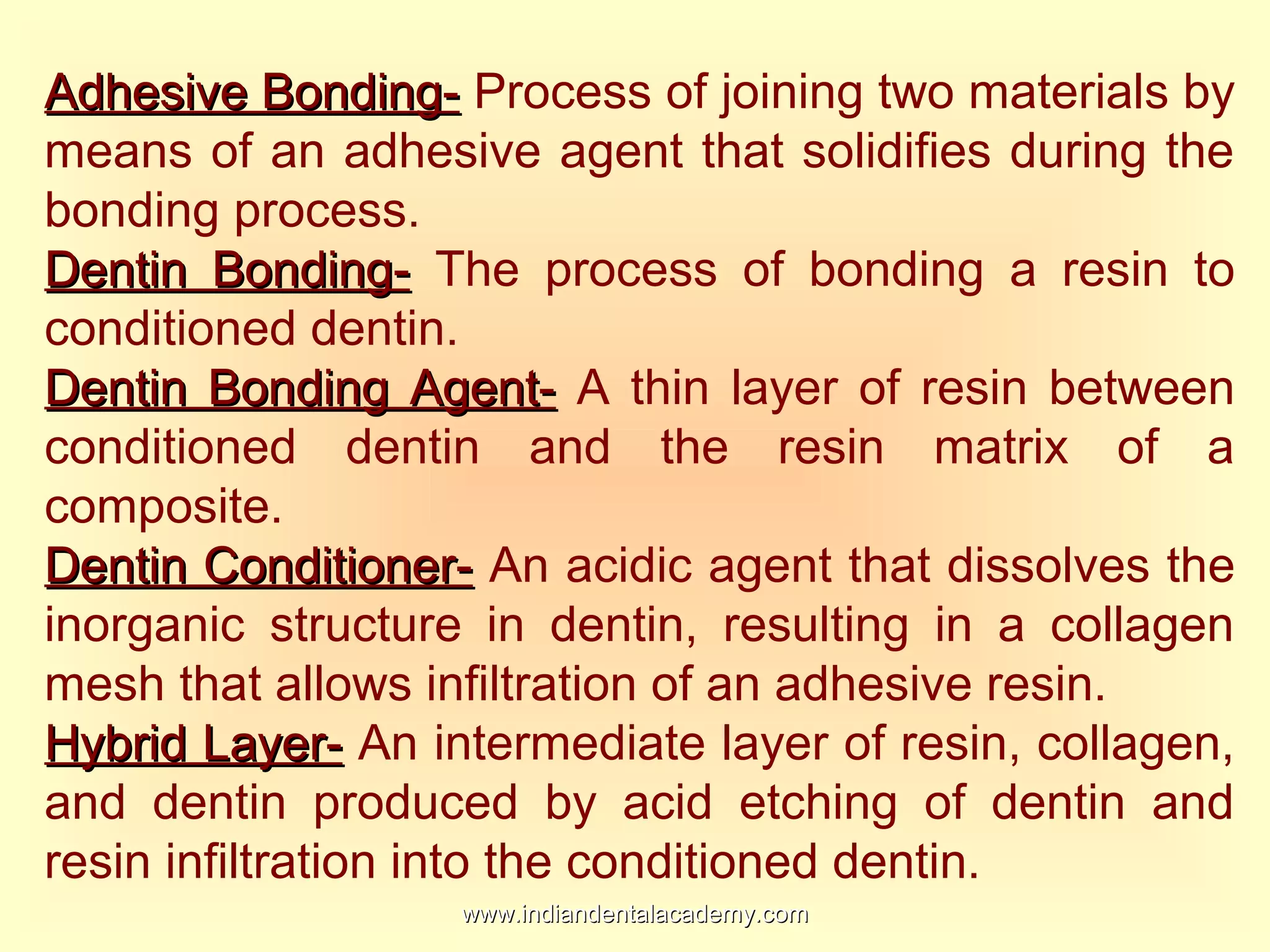 Adhesive Bonding-Adhesive Bonding- Process of joining two materials by
means of an adhesive agent that solidifies during the
bonding process.
Dentin Bonding-Dentin Bonding- The process of bonding a resin to
conditioned dentin.
Dentin Bonding Agent-Dentin Bonding Agent- A thin layer of resin between
conditioned dentin and the resin matrix of a
composite.
Dentin Conditioner-Dentin Conditioner- An acidic agent that dissolves the
inorganic structure in dentin, resulting in a collagen
mesh that allows infiltration of an adhesive resin.
Hybrid Layer-Hybrid Layer- An intermediate layer of resin, collagen,
and dentin produced by acid etching of dentin and
resin infiltration into the conditioned dentin.
www.indiandentalacademy.comwww.indiandentalacademy.com
 