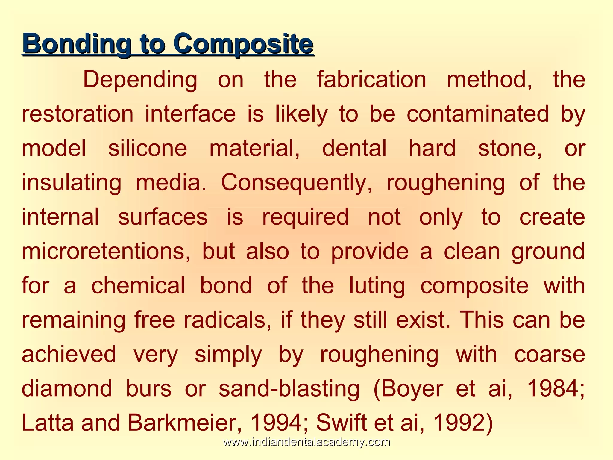 Bonding to CompositeBonding to Composite
Depending on the fabrication method, the
restoration interface is likely to be contaminated by
model silicone material, dental hard stone, or
insulating media. Consequently, roughening of the
internal surfaces is required not only to create
microretentions, but also to provide a clean ground
for a chemical bond of the luting composite with
remaining free radicals, if they still exist. This can be
achieved very simply by roughening with coarse
diamond burs or sand-blasting (Boyer et ai, 1984;
Latta and Barkmeier, 1994; Swift et ai, 1992)
www.indiandentalacademy.comwww.indiandentalacademy.com
 