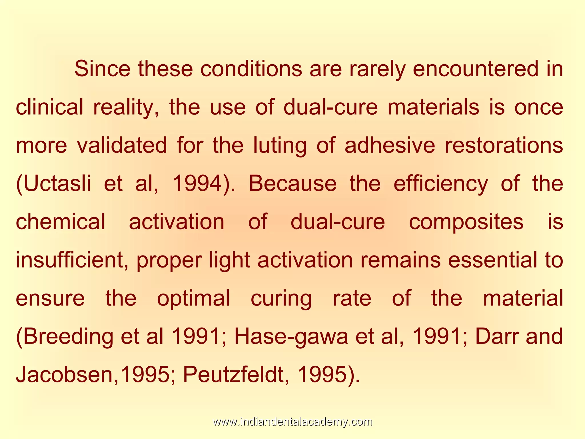 Since these conditions are rarely encountered in
clinical reality, the use of dual-cure materials is once
more validated for the luting of adhesive restorations
(Uctasli et al, 1994). Because the efficiency of the
chemical activation of dual-cure composites is
insufficient, proper light activation remains essential to
ensure the optimal curing rate of the material
(Breeding et al 1991; Hase-gawa et al, 1991; Darr and
Jacobsen,1995; Peutzfeldt, 1995).
www.indiandentalacademy.comwww.indiandentalacademy.com
 