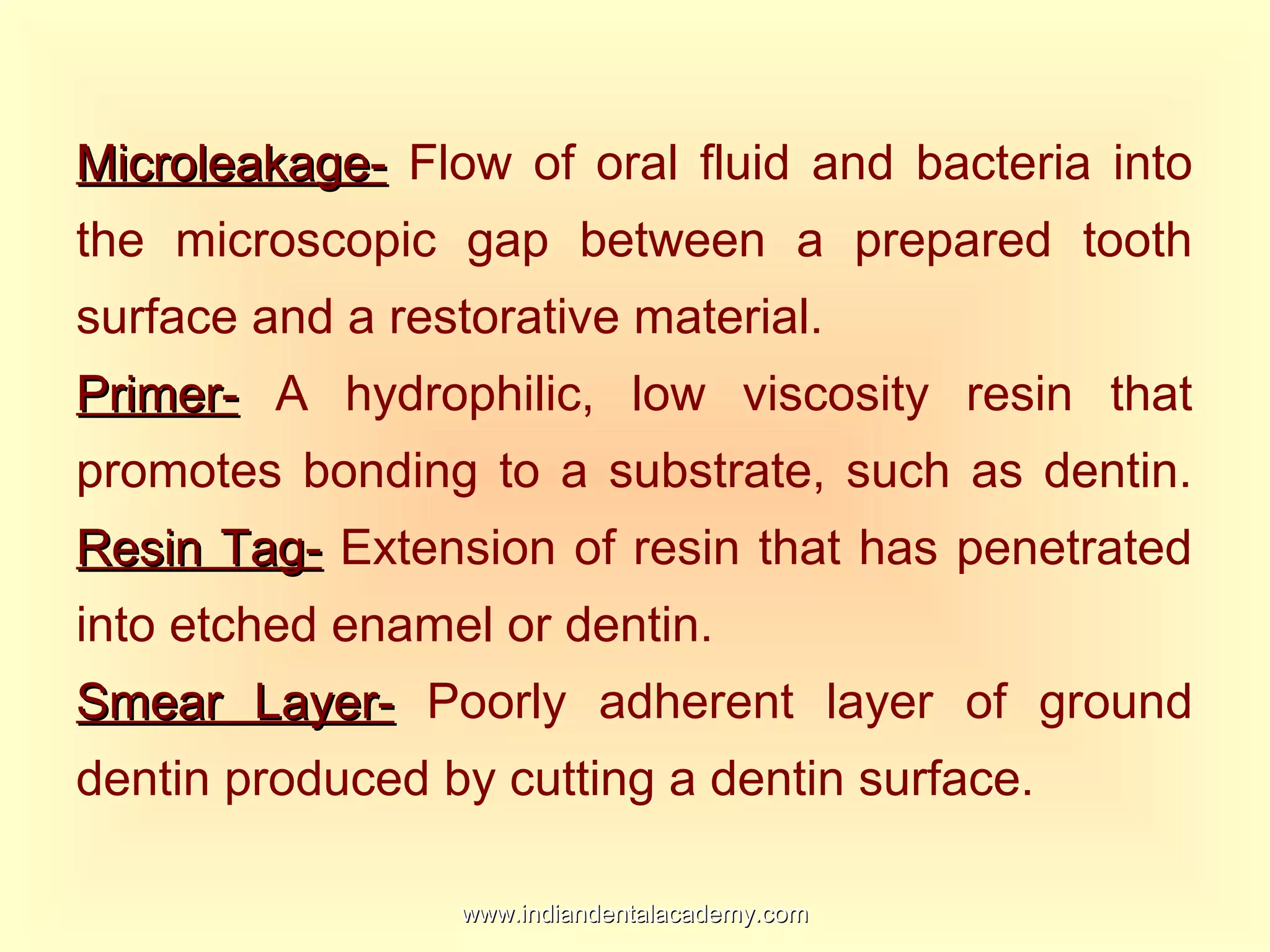 Microleakage-Microleakage- Flow of oral fluid and bacteria into
the microscopic gap between a prepared tooth
surface and a restorative material.
Primer-Primer- A hydrophilic, low viscosity resin that
promotes bonding to a substrate, such as dentin.
Resin Tag-Resin Tag- Extension of resin that has penetrated
into etched enamel or dentin.
Smear Layer-Smear Layer- Poorly adherent layer of ground
dentin produced by cutting a dentin surface.
www.indiandentalacademy.comwww.indiandentalacademy.com
 