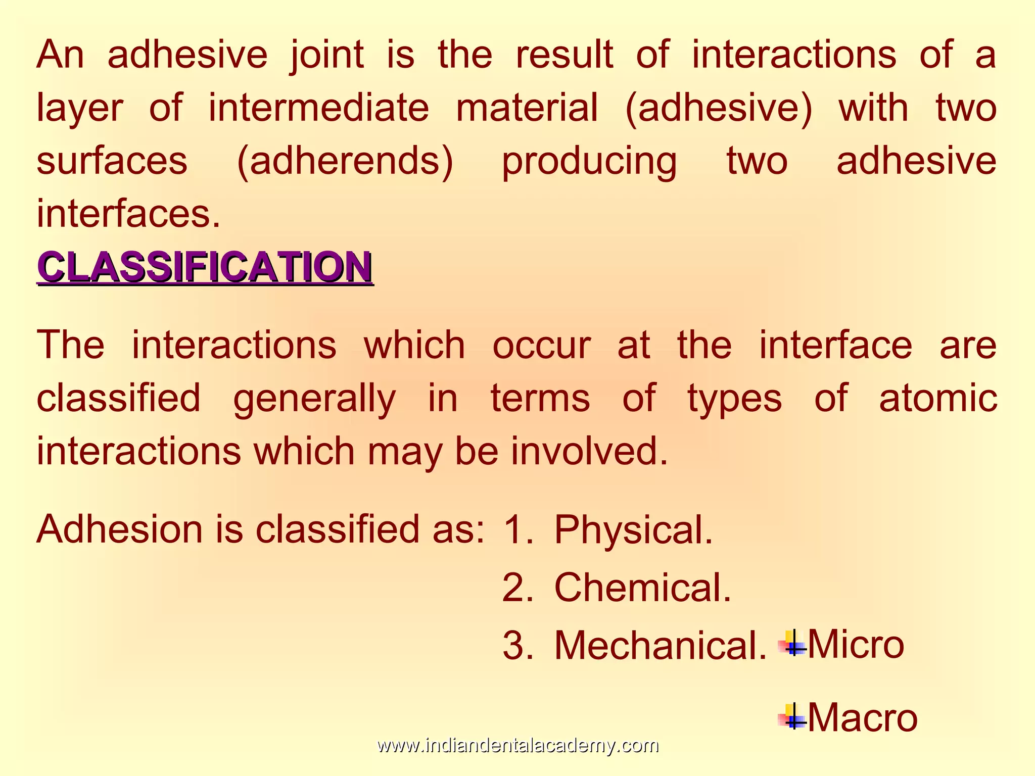An adhesive joint is the result of interactions of a
layer of intermediate material (adhesive) with two
surfaces (adherends) producing two adhesive
interfaces.
CLASSIFICATIONCLASSIFICATION
The interactions which occur at the interface are
classified generally in terms of types of atomic
interactions which may be involved.
Adhesion is classified as: 1. Physical.
2. Chemical.
3. Mechanical. Micro
Macro
www.indiandentalacademy.comwww.indiandentalacademy.com
 