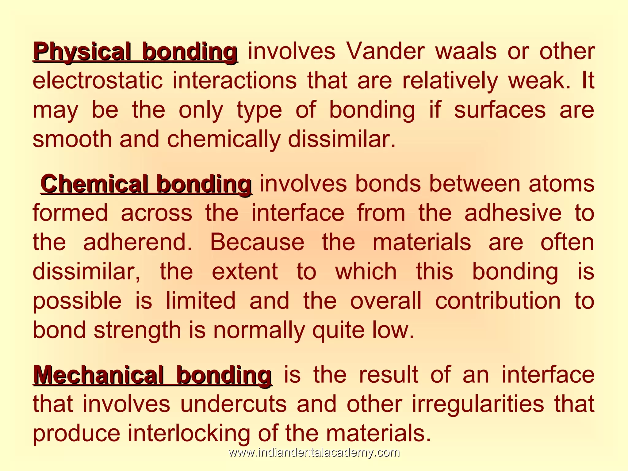 Physical bondingPhysical bonding involves Vander waals or other
electrostatic interactions that are relatively weak. It
may be the only type of bonding if surfaces are
smooth and chemically dissimilar.
Chemical bondingChemical bonding involves bonds between atoms
formed across the interface from the adhesive to
the adherend. Because the materials are often
dissimilar, the extent to which this bonding is
possible is limited and the overall contribution to
bond strength is normally quite low.
Mechanical bondingMechanical bonding is the result of an interface
that involves undercuts and other irregularities that
produce interlocking of the materials.
www.indiandentalacademy.comwww.indiandentalacademy.com
 