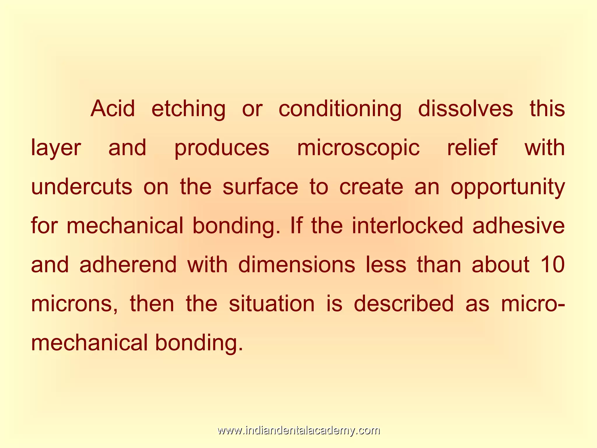 Acid etching or conditioning dissolves this
layer and produces microscopic relief with
undercuts on the surface to create an opportunity
for mechanical bonding. If the interlocked adhesive
and adherend with dimensions less than about 10
microns, then the situation is described as micro-
mechanical bonding.
www.indiandentalacademy.comwww.indiandentalacademy.com
 