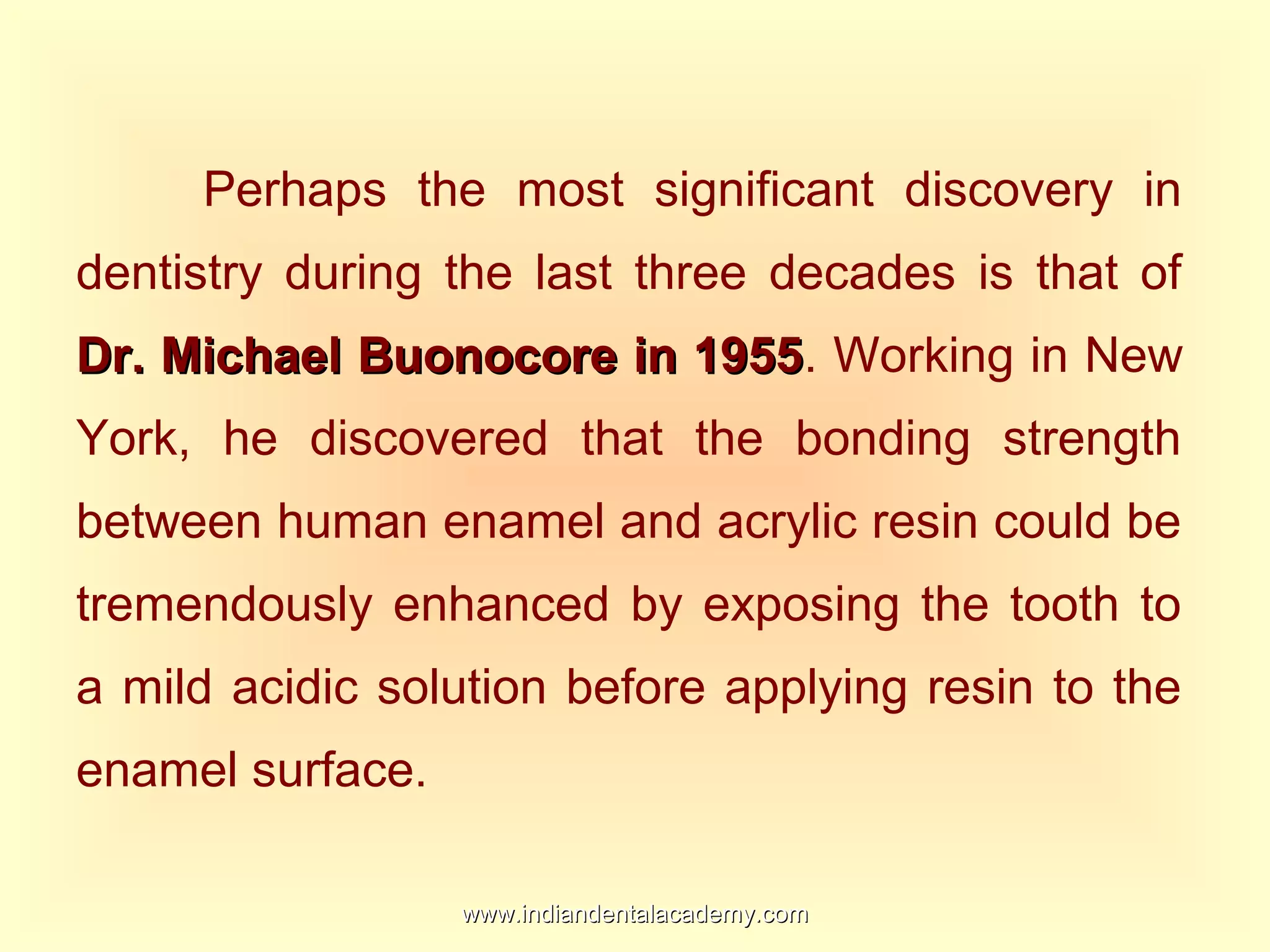 Perhaps the most significant discovery in
dentistry during the last three decades is that of
Dr. Michael Buonocore in 1955Dr. Michael Buonocore in 1955. Working in New
York, he discovered that the bonding strength
between human enamel and acrylic resin could be
tremendously enhanced by exposing the tooth to
a mild acidic solution before applying resin to the
enamel surface.
www.indiandentalacademy.comwww.indiandentalacademy.com
 