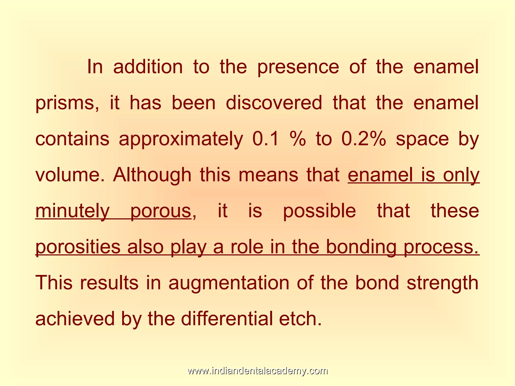 In addition to the presence of the enamel
prisms, it has been discovered that the enamel
contains approximately 0.1 % to 0.2% space by
volume. Although this means that enamel is only
minutely porous, it is possible that these
porosities also play a role in the bonding process.
This results in augmentation of the bond strength
achieved by the differential etch.
www.indiandentalacademy.comwww.indiandentalacademy.com
 
