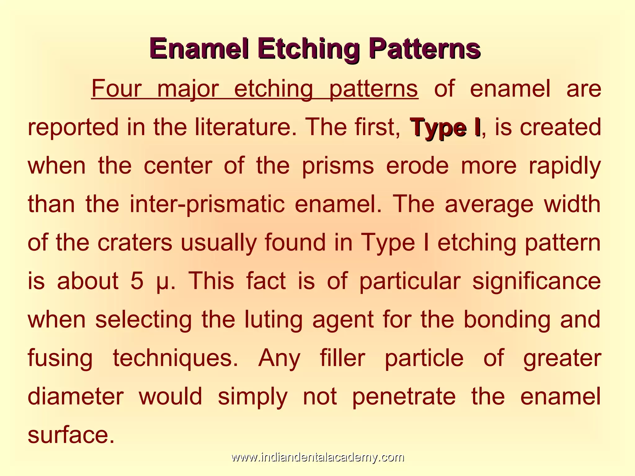 Enamel Etching PatternsEnamel Etching Patterns
Four major etching patterns of enamel are
reported in the literature. The first, Type IType I, is created
when the center of the prisms erode more rapidly
than the inter-prismatic enamel. The average width
of the craters usually found in Type I etching pattern
is about 5 µ. This fact is of particular significance
when selecting the luting agent for the bonding and
fusing techniques. Any filler particle of greater
diameter would simply not penetrate the enamel
surface.
www.indiandentalacademy.comwww.indiandentalacademy.com
 