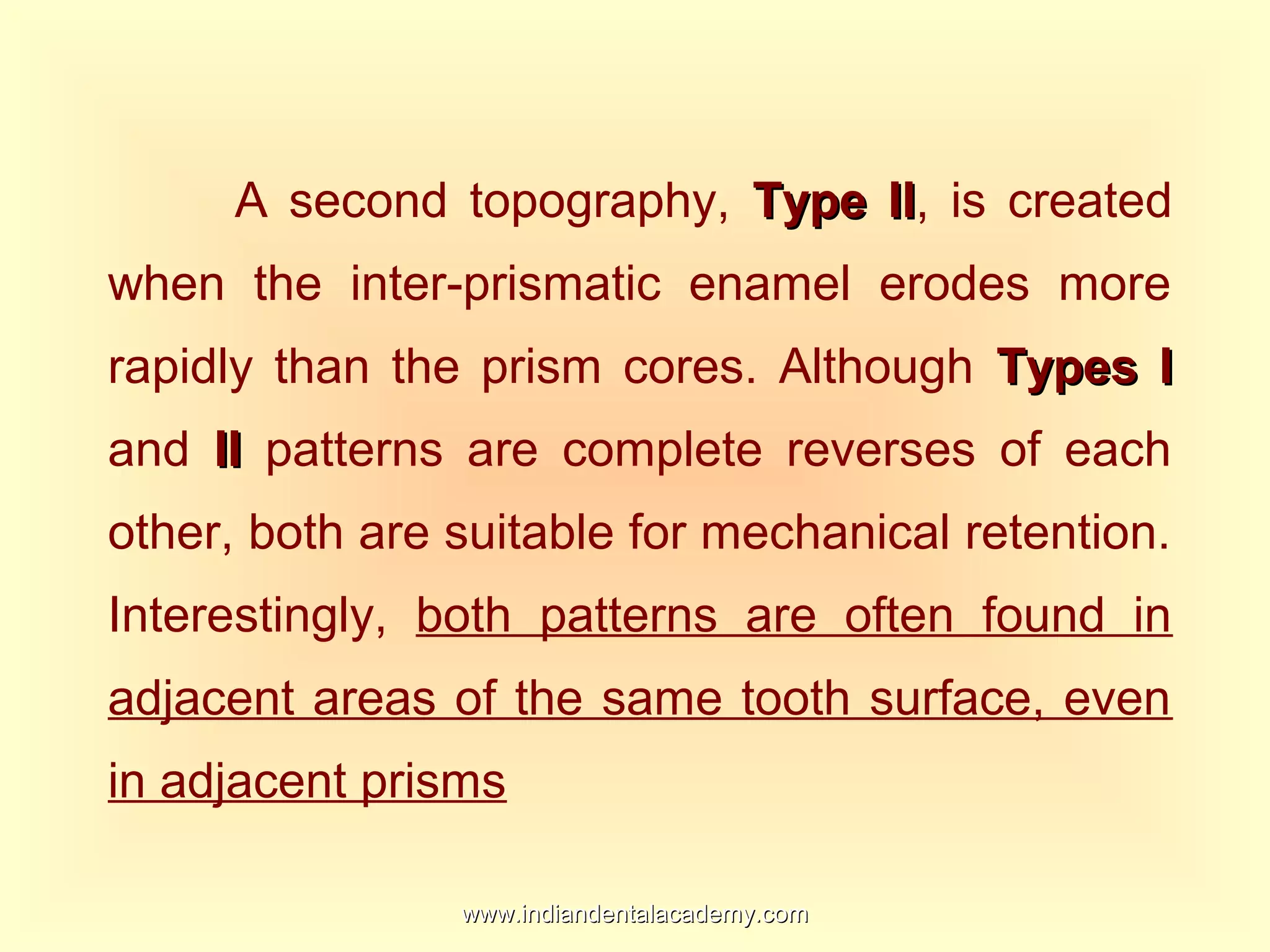 A second topography, Type IIType II, is created
when the inter-prismatic enamel erodes more
rapidly than the prism cores. Although Types ITypes I
and IIII patterns are complete reverses of each
other, both are suitable for mechanical retention.
Interestingly, both patterns are often found in
adjacent areas of the same tooth surface, even
in adjacent prisms
www.indiandentalacademy.comwww.indiandentalacademy.com
 