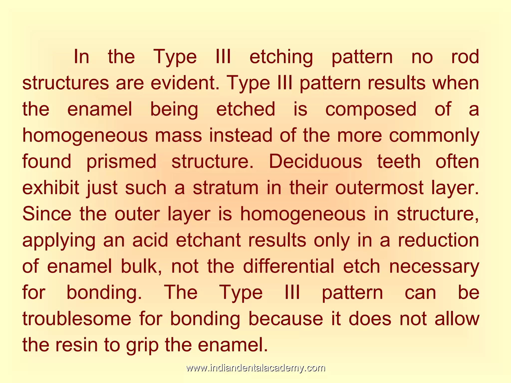 In the Type III etching pattern no rod
structures are evident. Type III pattern results when
the enamel being etched is composed of a
homogeneous mass instead of the more commonly
found prismed structure. Deciduous teeth often
exhibit just such a stratum in their outermost layer.
Since the outer layer is homogeneous in structure,
applying an acid etchant results only in a reduction
of enamel bulk, not the differential etch necessary
for bonding. The Type III pattern can be
troublesome for bonding because it does not allow
the resin to grip the enamel.
www.indiandentalacademy.comwww.indiandentalacademy.com
 