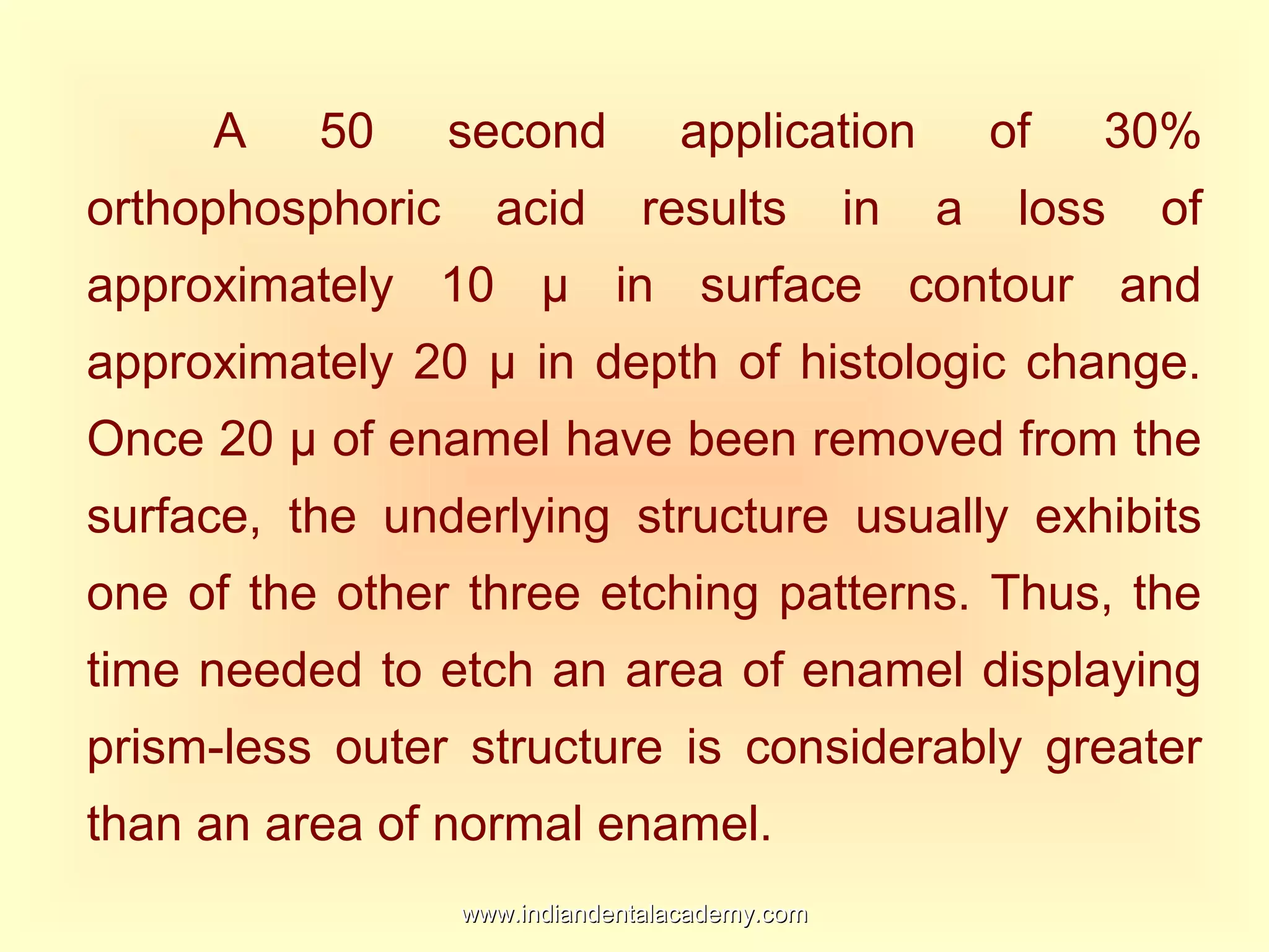 A 50 second application of 30%
orthophosphoric acid results in a loss of
approximately 10 µ in surface contour and
approximately 20 µ in depth of histologic change.
Once 20 µ of enamel have been removed from the
surface, the underlying structure usually exhibits
one of the other three etching patterns. Thus, the
time needed to etch an area of enamel displaying
prism-less outer structure is considerably greater
than an area of normal enamel.
www.indiandentalacademy.comwww.indiandentalacademy.com
 