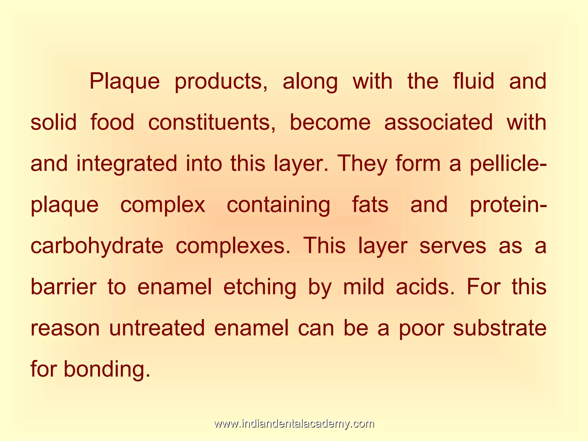 Plaque products, along with the fluid and
solid food constituents, become associated with
and integrated into this layer. They form a pellicle-
plaque complex containing fats and protein-
carbohydrate complexes. This layer serves as a
barrier to enamel etching by mild acids. For this
reason untreated enamel can be a poor substrate
for bonding.
www.indiandentalacademy.comwww.indiandentalacademy.com
 