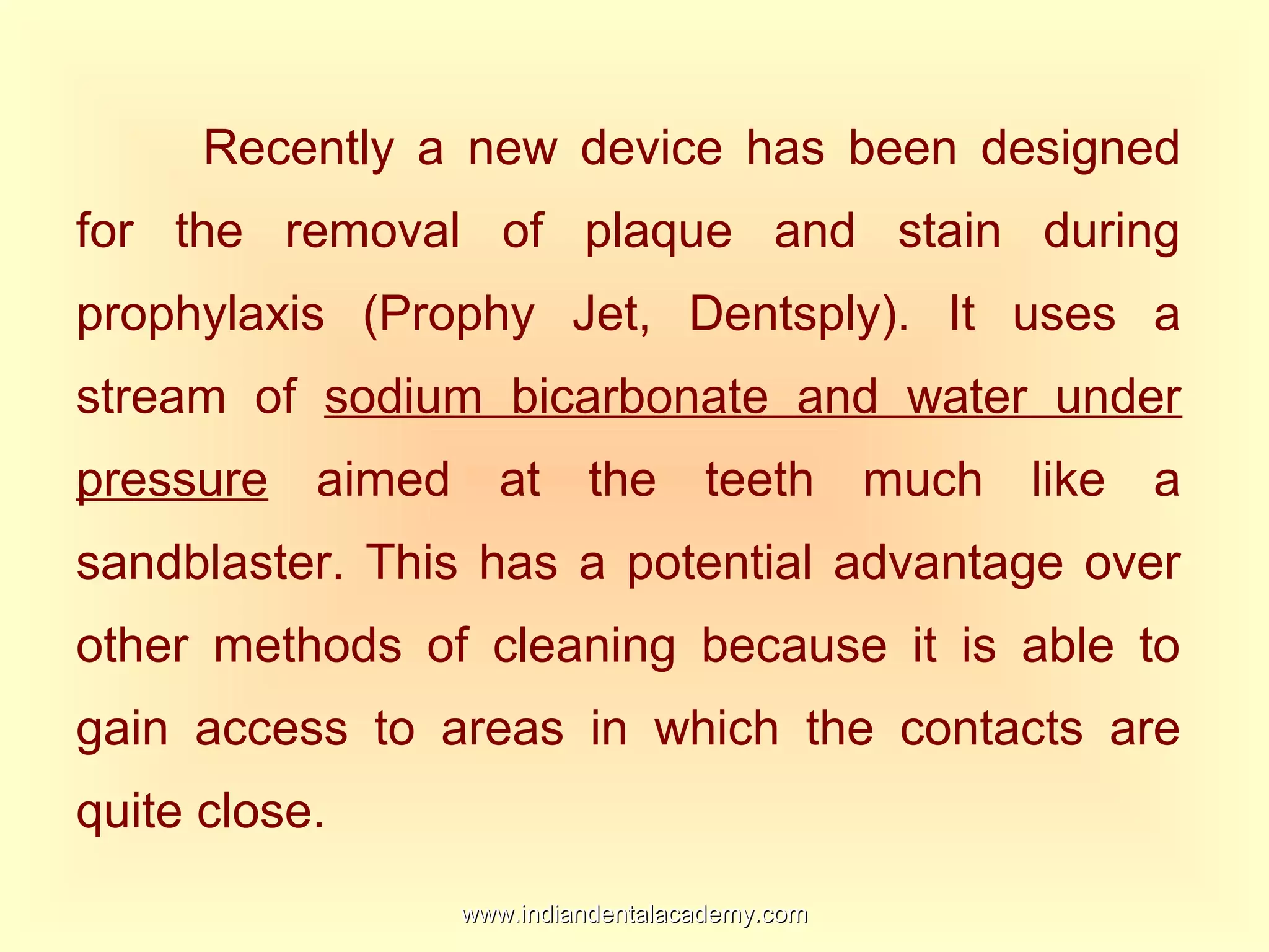 Recently a new device has been designed
for the removal of plaque and stain during
prophylaxis (Prophy Jet, Dentsply). It uses a
stream of sodium bicarbonate and water under
pressure aimed at the teeth much like a
sandblaster. This has a potential advantage over
other methods of cleaning because it is able to
gain access to areas in which the contacts are
quite close.
www.indiandentalacademy.comwww.indiandentalacademy.com
 