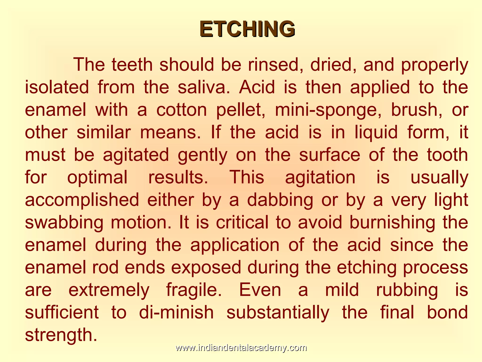 ETCHINGETCHING
The teeth should be rinsed, dried, and properly
isolated from the saliva. Acid is then applied to the
enamel with a cotton pellet, mini-sponge, brush, or
other similar means. If the acid is in liquid form, it
must be agitated gently on the surface of the tooth
for optimal results. This agitation is usually
accomplished either by a dabbing or by a very light
swabbing motion. It is critical to avoid burnishing the
enamel during the application of the acid since the
enamel rod ends exposed during the etching process
are extremely fragile. Even a mild rubbing is
sufficient to di-minish substantially the final bond
strength.
www.indiandentalacademy.comwww.indiandentalacademy.com
 