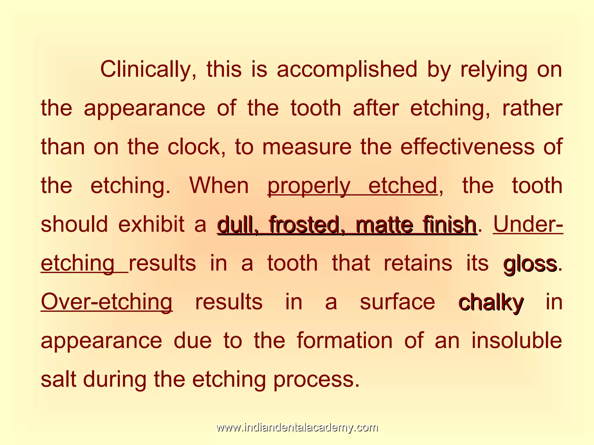 Clinically, this is accomplished by relying on
the appearance of the tooth after etching, rather
than on the clock, to measure the effectiveness of
the etching. When properly etched, the tooth
should exhibit a dull, frosted, matte finishdull, frosted, matte finish. Under-
etching results in a tooth that retains its glossgloss.
Over-etching results in a surface chalkychalky in
appearance due to the formation of an insoluble
salt during the etching process.
www.indiandentalacademy.comwww.indiandentalacademy.com
 