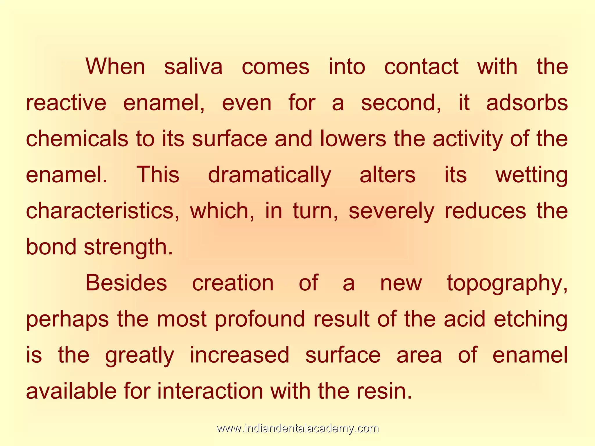When saliva comes into contact with the
reactive enamel, even for a second, it adsorbs
chemicals to its surface and lowers the activity of the
enamel. This dramatically alters its wetting
characteristics, which, in turn, severely reduces the
bond strength.
Besides creation of a new topography,
perhaps the most profound result of the acid etching
is the greatly increased surface area of enamel
available for interaction with the resin.
www.indiandentalacademy.comwww.indiandentalacademy.com
 