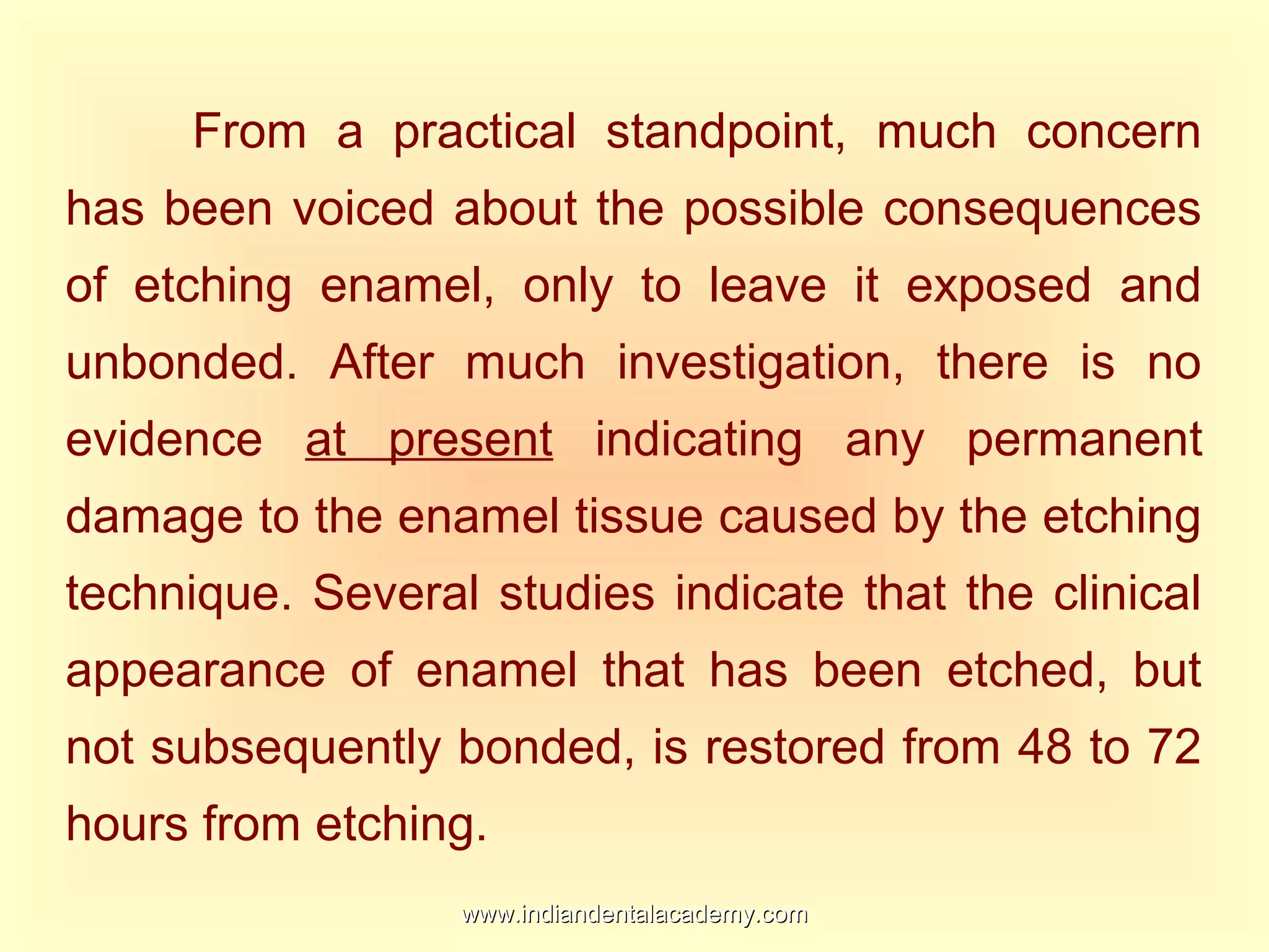 From a practical standpoint, much concern
has been voiced about the possible consequences
of etching enamel, only to leave it exposed and
unbonded. After much investigation, there is no
evidence at present indicating any permanent
damage to the enamel tissue caused by the etching
technique. Several studies indicate that the clinical
appearance of enamel that has been etched, but
not subsequently bonded, is restored from 48 to 72
hours from etching.
www.indiandentalacademy.comwww.indiandentalacademy.com
 