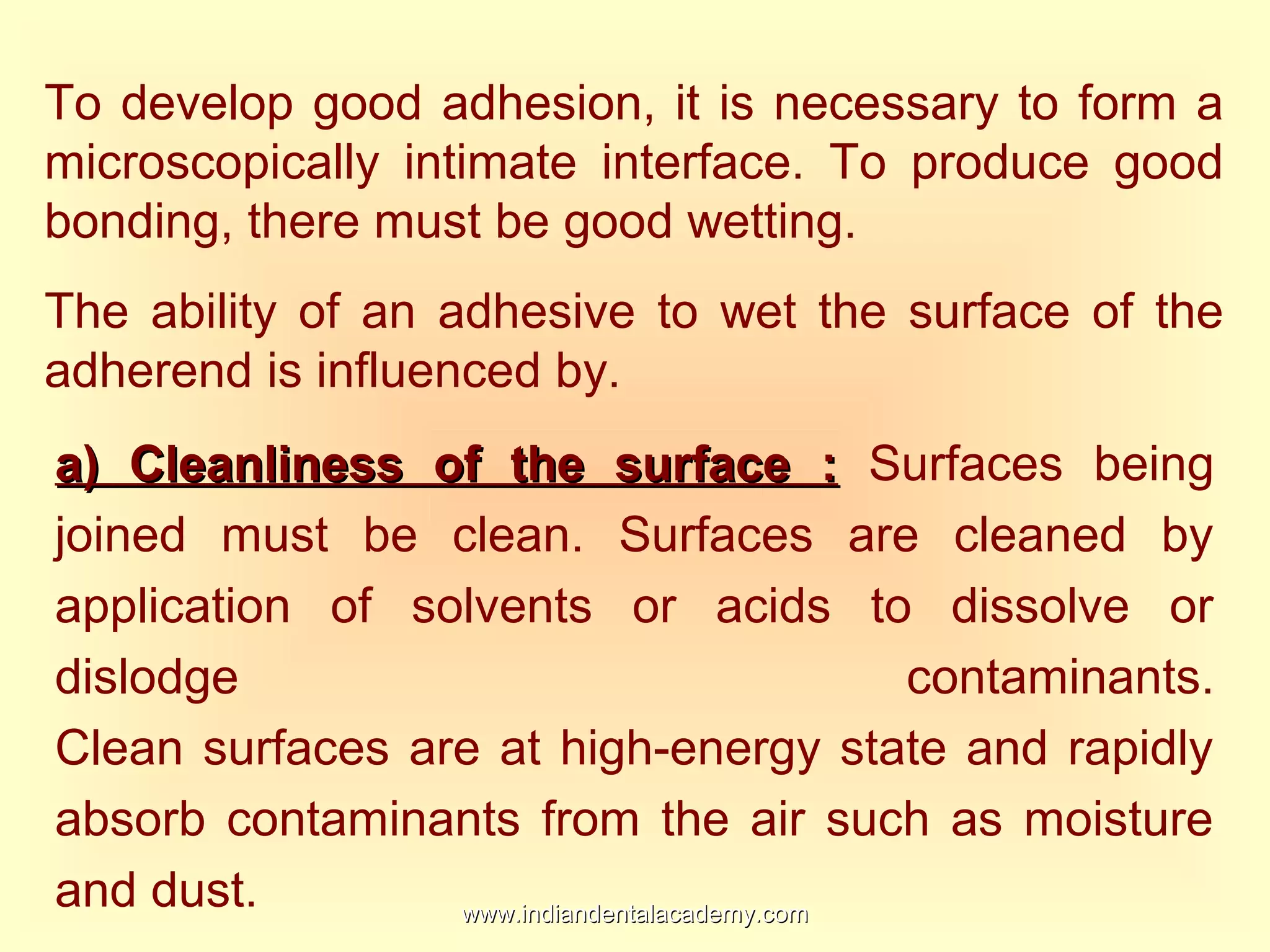 To develop good adhesion, it is necessary to form a
microscopically intimate interface. To produce good
bonding, there must be good wetting.
The ability of an adhesive to wet the surface of the
adherend is influenced by.
a) Cleanliness of the surface :a) Cleanliness of the surface : Surfaces being
joined must be clean. Surfaces are cleaned by
application of solvents or acids to dissolve or
dislodge contaminants.
Clean surfaces are at high-energy state and rapidly
absorb contaminants from the air such as moisture
and dust. www.indiandentalacademy.comwww.indiandentalacademy.com
 