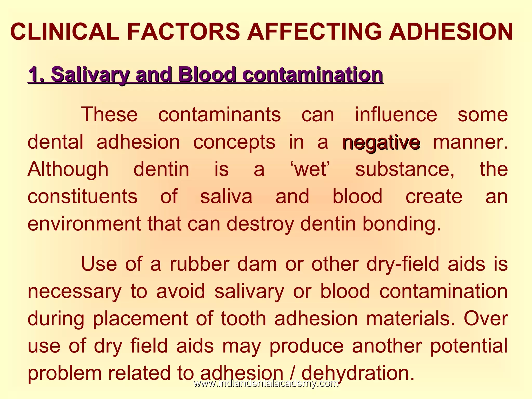 CLINICAL FACTORS AFFECTING ADHESION
1. Salivary and Blood contamination1. Salivary and Blood contamination
These contaminants can influence some
dental adhesion concepts in a negativenegative manner.
Although dentin is a ‘wet’ substance, the
constituents of saliva and blood create an
environment that can destroy dentin bonding.
Use of a rubber dam or other dry-field aids is
necessary to avoid salivary or blood contamination
during placement of tooth adhesion materials. Over
use of dry field aids may produce another potential
problem related to adhesion / dehydration.www.indiandentalacademy.comwww.indiandentalacademy.com
 