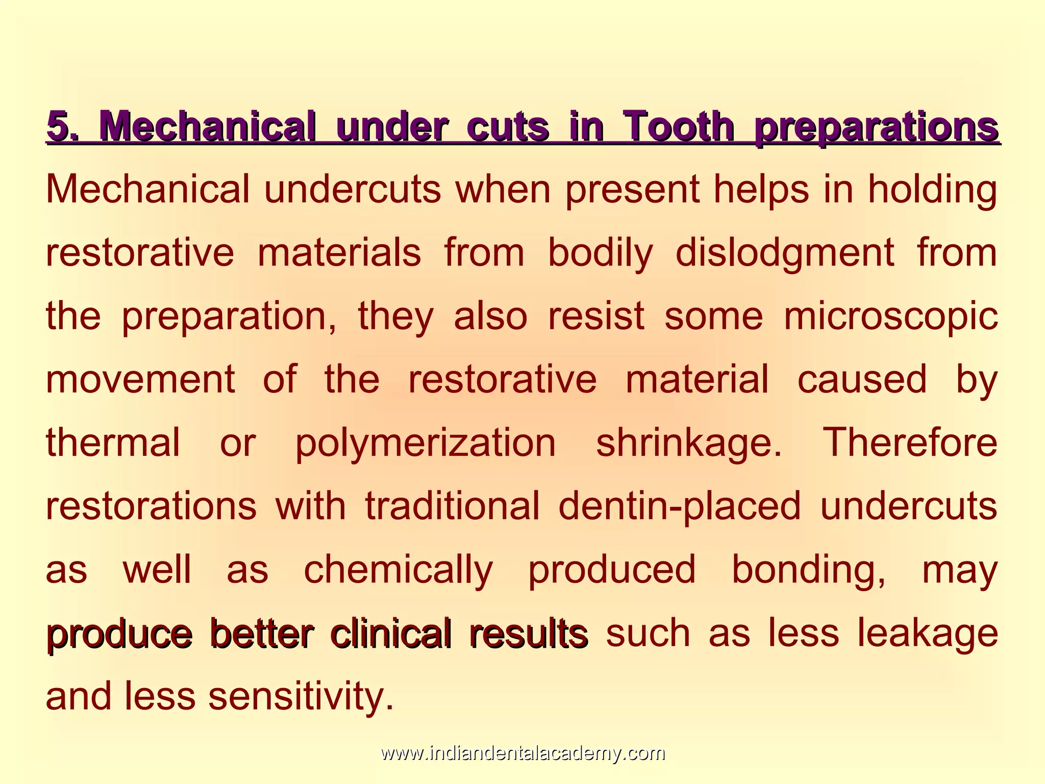 5. Mechanical under cuts in Tooth preparations5. Mechanical under cuts in Tooth preparations
Mechanical undercuts when present helps in holding
restorative materials from bodily dislodgment from
the preparation, they also resist some microscopic
movement of the restorative material caused by
thermal or polymerization shrinkage. Therefore
restorations with traditional dentin-placed undercuts
as well as chemically produced bonding, may
produce better clinical resultsproduce better clinical results such as less leakage
and less sensitivity.
www.indiandentalacademy.comwww.indiandentalacademy.com
 