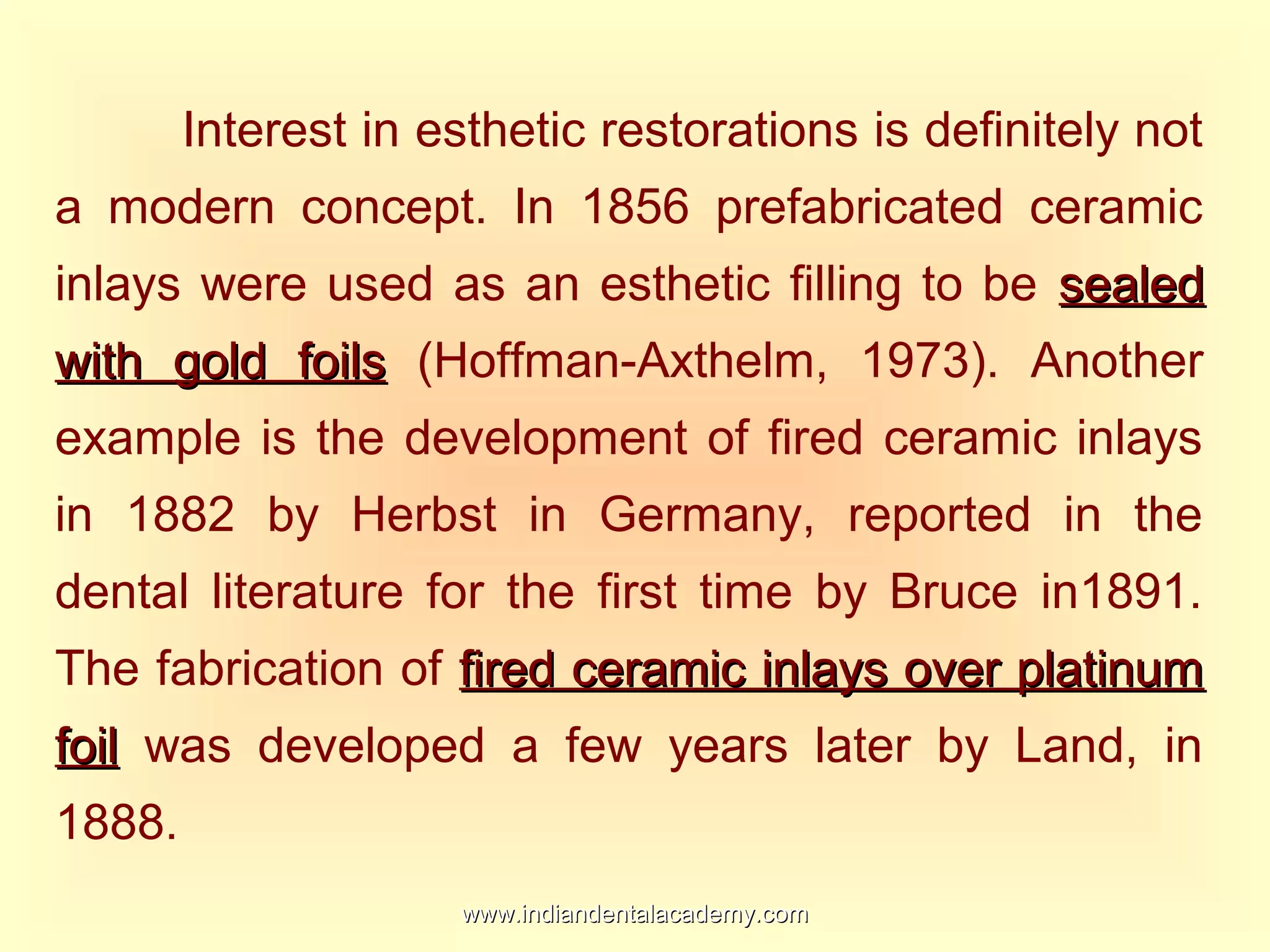 Interest in esthetic restorations is definitely not
a modern concept. In 1856 prefabricated ceramic
inlays were used as an esthetic filling to be sealedsealed
with gold foilswith gold foils (Hoffman-Axthelm, 1973). Another
example is the development of fired ceramic inlays
in 1882 by Herbst in Germany, reported in the
dental literature for the first time by Bruce in1891.
The fabrication of fired ceramic inlays over platinumfired ceramic inlays over platinum
foilfoil was developed a few years later by Land, in
1888.
www.indiandentalacademy.comwww.indiandentalacademy.com
 