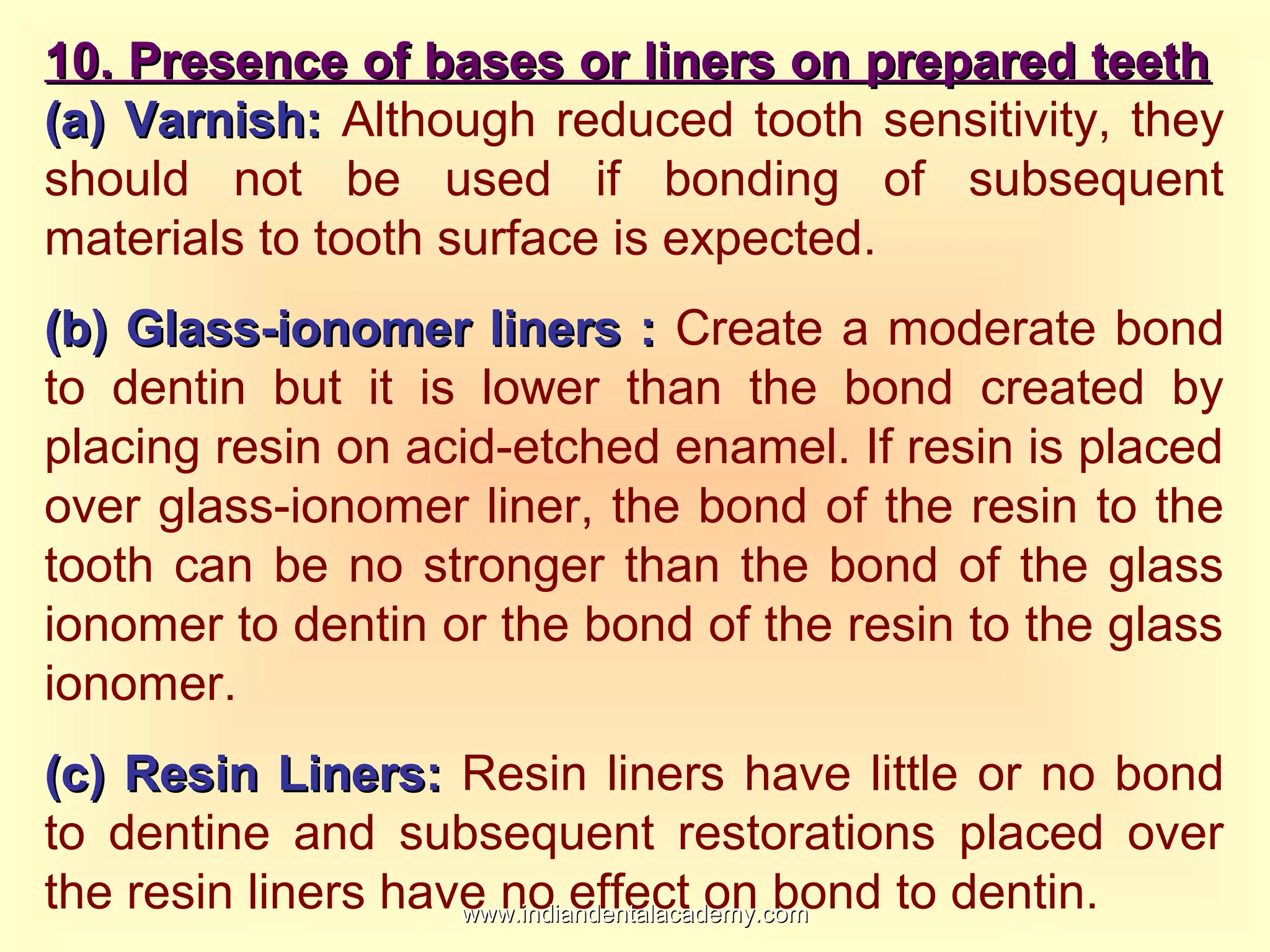 10. Presence of bases or liners on prepared teeth10. Presence of bases or liners on prepared teeth
(a) Varnish:(a) Varnish: Although reduced tooth sensitivity, they
should not be used if bonding of subsequent
materials to tooth surface is expected.
(b) Glass-ionomer liners :(b) Glass-ionomer liners : Create a moderate bond
to dentin but it is lower than the bond created by
placing resin on acid-etched enamel. If resin is placed
over glass-ionomer liner, the bond of the resin to the
tooth can be no stronger than the bond of the glass
ionomer to dentin or the bond of the resin to the glass
ionomer.
(c) Resin Liners:(c) Resin Liners: Resin liners have little or no bond
to dentine and subsequent restorations placed over
the resin liners have no effect on bond to dentin.www.indiandentalacademy.comwww.indiandentalacademy.com
 