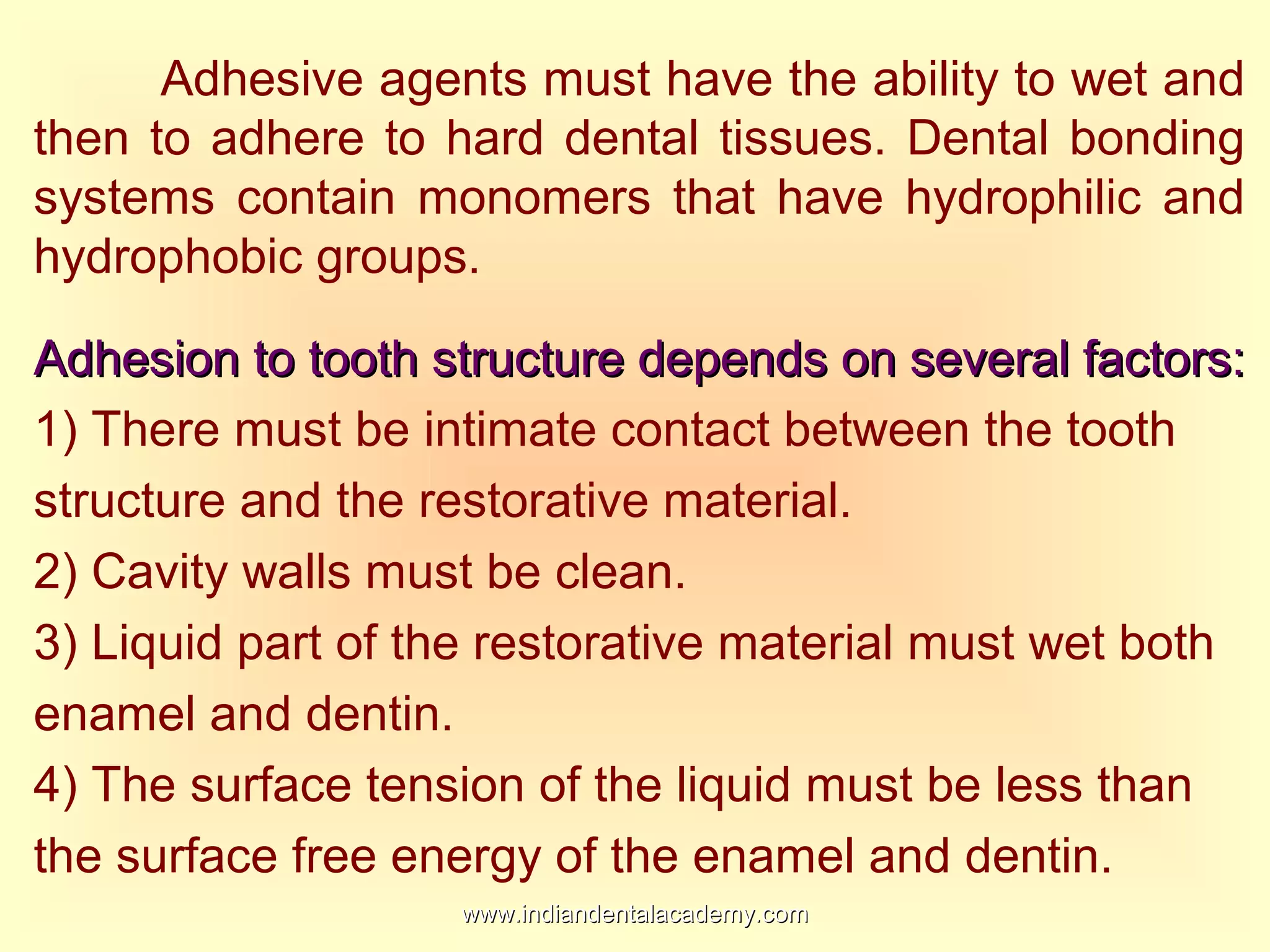 Adhesive agents must have the ability to wet and
then to adhere to hard dental tissues. Dental bonding
systems contain monomers that have hydrophilic and
hydrophobic groups.
Adhesion to tooth structure depends on several factors:Adhesion to tooth structure depends on several factors:
1) There must be intimate contact between the tooth
structure and the restorative material.
2) Cavity walls must be clean.
3) Liquid part of the restorative material must wet both
enamel and dentin.
4) The surface tension of the liquid must be less than
the surface free energy of the enamel and dentin.
www.indiandentalacademy.comwww.indiandentalacademy.com
 