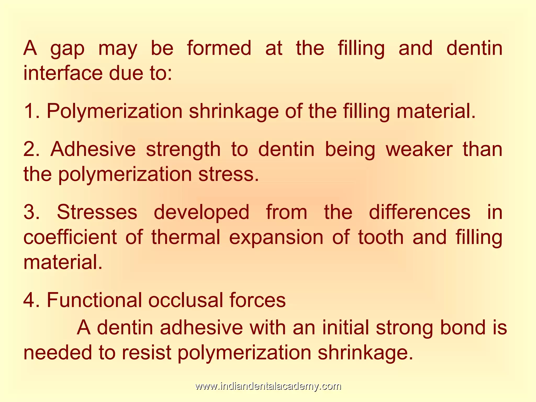 A gap may be formed at the filling and dentin
interface due to:
1. Polymerization shrinkage of the filling material.
2. Adhesive strength to dentin being weaker than
the polymerization stress.
3. Stresses developed from the differences in
coefficient of thermal expansion of tooth and filling
material.
4. Functional occlusal forces
A dentin adhesive with an initial strong bond is
needed to resist polymerization shrinkage.
www.indiandentalacademy.comwww.indiandentalacademy.com
 