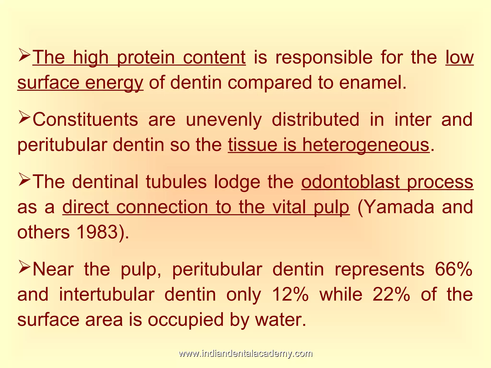 The high protein content is responsible for the low
surface energy of dentin compared to enamel.
Constituents are unevenly distributed in inter and
peritubular dentin so the tissue is heterogeneous.
The dentinal tubules lodge the odontoblast process
as a direct connection to the vital pulp (Yamada and
others 1983).
Near the pulp, peritubular dentin represents 66%
and intertubular dentin only 12% while 22% of the
surface area is occupied by water.
www.indiandentalacademy.comwww.indiandentalacademy.com
 