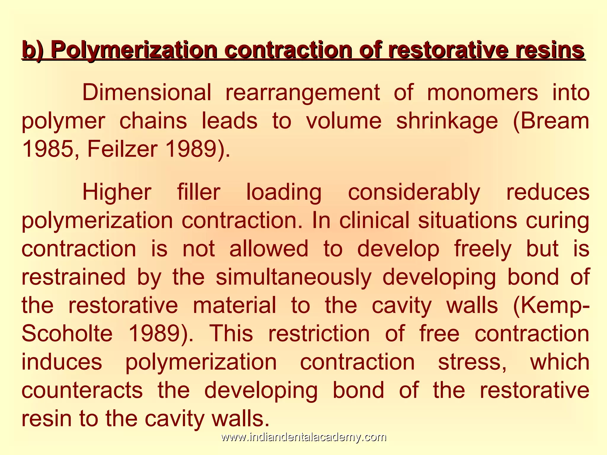 b) Polymerization contraction of restorative resinsb) Polymerization contraction of restorative resins
Dimensional rearrangement of monomers into
polymer chains leads to volume shrinkage (Bream
1985, Feilzer 1989).
Higher filler loading considerably reduces
polymerization contraction. In clinical situations curing
contraction is not allowed to develop freely but is
restrained by the simultaneously developing bond of
the restorative material to the cavity walls (Kemp-
Scoholte 1989). This restriction of free contraction
induces polymerization contraction stress, which
counteracts the developing bond of the restorative
resin to the cavity walls.
www.indiandentalacademy.comwww.indiandentalacademy.com
 