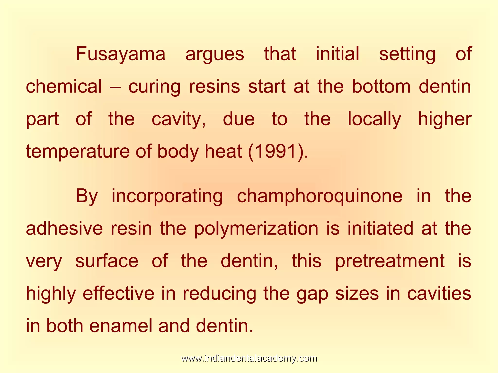 Fusayama argues that initial setting of
chemical – curing resins start at the bottom dentin
part of the cavity, due to the locally higher
temperature of body heat (1991).
By incorporating champhoroquinone in the
adhesive resin the polymerization is initiated at the
very surface of the dentin, this pretreatment is
highly effective in reducing the gap sizes in cavities
in both enamel and dentin.
www.indiandentalacademy.comwww.indiandentalacademy.com
 