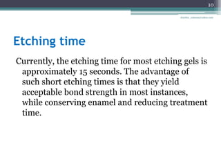 Etching time
Currently, the etching time for most etching gels is
approximately 15 seconds. The advantage of
such short etching times is that they yield
acceptable bond strength in most instances,
while conserving enamel and reducing treatment
time.
10
drarifur_rahman@yahoo.com
 