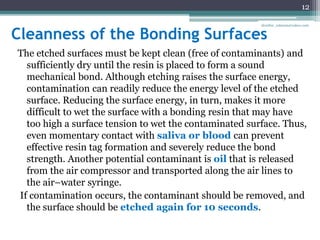 Cleanness of the Bonding Surfaces
The etched surfaces must be kept clean (free of contaminants) and
sufficiently dry until the resin is placed to form a sound
mechanical bond. Although etching raises the surface energy,
contamination can readily reduce the energy level of the etched
surface. Reducing the surface energy, in turn, makes it more
difficult to wet the surface with a bonding resin that may have
too high a surface tension to wet the contaminated surface. Thus,
even momentary contact with saliva or blood can prevent
effective resin tag formation and severely reduce the bond
strength. Another potential contaminant is oil that is released
from the air compressor and transported along the air lines to
the air–water syringe.
If contamination occurs, the contaminant should be removed, and
the surface should be etched again for 10 seconds.
12
drarifur_rahman@yahoo.com
 