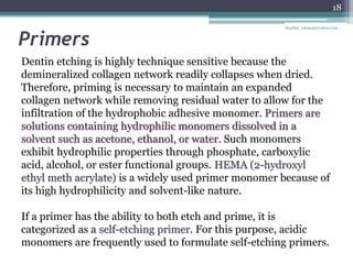 Primers
Dentin etching is highly technique sensitive because the
demineralized collagen network readily collapses when dried.
Therefore, priming is necessary to maintain an expanded
collagen network while removing residual water to allow for the
infiltration of the hydrophobic adhesive monomer. Primers are
solutions containing hydrophilic monomers dissolved in a
solvent such as acetone, ethanol, or water. Such monomers
exhibit hydrophilic properties through phosphate, carboxylic
acid, alcohol, or ester functional groups. HEMA (2-hydroxyl
ethyl meth acrylate) is a widely used primer monomer because of
its high hydrophilicity and solvent-like nature.
If a primer has the ability to both etch and prime, it is
categorized as a self-etching primer. For this purpose, acidic
monomers are frequently used to formulate self-etching primers.
18
drarifur_rahman@yahoo.com
 