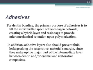 Adhesives
For dentin bonding, the primary purpose of adhesives is to
fill the interfibrillar space of the collagen network,
creating a hybrid layer and resin tags to provide
micromechanical retention upon polymerization.
In addition, adhesive layers also should prevent fluid
leakage along the restorative material’s margin, since
they make up the major part of the intermediate layer
between dentin and/or enamel and restorative
composites.
20
drarifur_rahman@yahoo.com
 