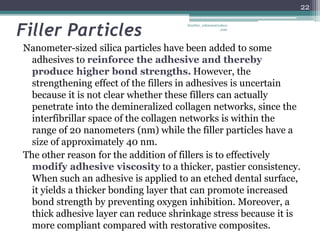 Filler Particles
Nanometer-sized silica particles have been added to some
adhesives to reinforce the adhesive and thereby
produce higher bond strengths. However, the
strengthening effect of the fillers in adhesives is uncertain
because it is not clear whether these fillers can actually
penetrate into the demineralized collagen networks, since the
interfibrillar space of the collagen networks is within the
range of 20 nanometers (nm) while the filler particles have a
size of approximately 40 nm.
The other reason for the addition of fillers is to effectively
modify adhesive viscosity to a thicker, pastier consistency.
When such an adhesive is applied to an etched dental surface,
it yields a thicker bonding layer that can promote increased
bond strength by preventing oxygen inhibition. Moreover, a
thick adhesive layer can reduce shrinkage stress because it is
more compliant compared with restorative composites.
22
drarifur_rahman@yahoo
.com
 
